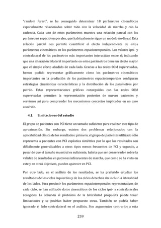 259
“random forest”, se ha conseguido determinar 18 parámetros cinemáticos
especialmente relacionados sobre todo con la velocidad de marcha y con la
cadencia. Cada uno de estos parámetros muestra una relación parcial con los
parámetros espaciotemporales, que habitualmente sigue un modelo no-lineal. Esta
relación parcial nos permite cuantificar el efecto independiente de estos
parámetros cinemáticos en los parámetros espaciotemporales. Los valores ipsi- y
contralateral de los parámetros más importantes interactúan entre sí; indicando
que una alteración bilateral importante en estos parámetros tiene un efecto mayor
que el simple efecto añadido de cada lado. Gracias a las redes SOM supervisadas,
hemos podido representar gráficamente cómo los parámetros cinemáticos
importantes en la predicción de los parámetros espaciotemporales configuran
estrategias cinemáticas características y la distribución de los parámetros por
patrón. Estas representaciones gráficas conseguidas con las redes SOM
supervisadas permiten la representación posterior de nuevos pacientes y
servirnos así para comprender los mecanismos concretos implicados en un caso
concreto.
4.1. Limitaciones del estudio
El grupo de pacientes con PCI tiene un tamaño suficiente para realizar este tipo de
aproximación. Sin embargo, existen dos problemas relacionados con la
aplicabilidad clínica de los resultados: primero, el grupo de pacientes utilizado sólo
representa a pacientes con PCI espástica simétrica por lo que los resultados son
difícilmente generalizables a otros tipos menos frecuentes de PCI y segundo, a
pesar de que el tamaño muestral es suficiente, habría que ser conservador sobre la
validez de resultados en patrones infrecuentes de marcha, que como se ha visto en
este y en otros objetivos, pueden aparecer en PCI.
Por otro lado, en el análisis de los resultados, se ha preferido estudiar los
resultados de los ciclos izquierdos y de los ciclos derechos sin incluir la lateralidad
de los lados. Para predecir los parámetros espaciotemporales representativos de
cada ciclo, se han utilizado datos cinemáticos de los ciclos ipsi- y contralaterales
recogidos. La solución al problema de la lateralidad propuesta puede tener
limitaciones y se podrían haber propuesto otras. También se podría haber
ignorado el lado contralateral en el análisis. Son argumentos contrarios a esta
 