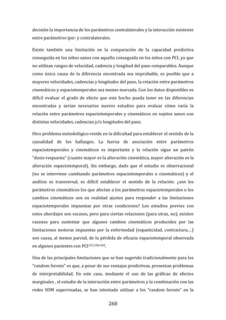 260
decisión la importancia de los parámetros contralaterales y la interacción existente
entre parámetros ipsi- y contralaterales.
Existe también una limitación en la comparación de la capacidad predictiva
conseguida en los niños sanos con aquella conseguida en los niños con PCI, ya que
no utilizan rangos de velocidad, cadencia y longitud del paso comparables. Aunque
como única causa de la diferencia encontrada sea improbable, es posible que a
mayores velocidades, cadencias y longitudes del paso, la relación entre parámetros
cinemáticos y espaciotemporales sea menos marcada. Con los datos disponibles es
difícil evaluar el grado de efecto que este hecho pueda tener en las diferencias
encontradas y serían necesarios nuevos estudios para evaluar cómo varía la
relación entre parámetros espaciotemporales y cinemáticos en sujetos sanos con
distintas velocidades, cadencias y/o longitudes del paso.
Otro problema metodológico reside en la dificultad para establecer el sentido de la
causalidad de los hallazgos. La fuerza de asociación entre parámetros
espaciotemporales y cinemáticos es importante y la relación sigue un patrón
“dosis-respuesta” (cuanto mayor es la alteración cinemática, mayor alteración es la
alteración espaciotemporal). Sin embargo, dado que el estudio es observacional
(no se interviene cambiando parámetros espaciotemporales o cinemáticos) y el
análisis es transversal, es difícil establecer el sentido de la relación: ¿son los
parámetros cinemáticos los que afectan a los parámetros espaciotemporales o los
cambios cinemáticos son en realidad ajustes para responder a las limitaciones
espaciotemporales impuestas por otras condiciones? Los estudios previos con
estos abordajes son escasos, pero para ciertas relaciones (para otras, no), existen
razones para sustentar que algunos cambios cinemáticos producidos por las
limitaciones motoras impuestas por la enfermedad (espasticidad, contractura,…)
son causa, al menos parcial, de la pérdida de eficacia espaciotemporal observada
en algunos pacientes con PCI255,258-260.
Una de las principales limitaciones que se han sugerido tradicionalmente para los
“random forests” es que, a pesar de sus ventajas predictivas, presentan problemas
de interpretabilidad. En este caso, mediante el uso de las gráficas de efectos
marginales , el estudio de la interacción entre parámetros y la combinación con las
redes SOM supervisadas, se han intentado utilizar a los “random forests” en la
 