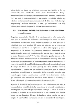 261
interpretación de datos con relaciones complejas, una función en lo que
ampliamente son considerados como malas herramientas272. Aunque
probablemente sea un paradigma erróneo y difícilmente sostenible, las relaciones
entre parámetros espaciotemporales y parámetros cinemáticos podrían ser
estudiada mediante otras herramientas de minería de datos como “inductive logic
programming”, métodos bayesianos u otras que teóricamente han sido
considerados como herramientas con una interpretación más sencilla.
4.2. Determinantes cinemáticos de los parámetros espaciotemporales
en los niños sanos.
Respecto a los resultados obtenidos de la marcha normal de niños sanos, se ha
visto que la selección de parámetros espaciotemporales ocurre de forma
relativamente independiente de los parámetros cinemáticos. Este resultado es
coincidente con otros estudios del grupo que sugerían que el sistema de
parámetros de marcha en los sujetos sanos estaba más segregado y menos
integrado191. Si se analizan los parámetros cinemáticos importantes en la
predicción de los parámetros espaciotemporales, son diferentes a los descritos en
la escasa literatura previa252,253,255. Estas diferencias pueden deberse a las
diferencias entre las muestras utilizadas en cada uno de los estudios y sobre todo,
a las diferencias metodológicas con las aproximaciones previas, tanto estadísticas
como en la selección de variables (destaca especialmente la ausencia de selección
de rangos de flexión en los otros grupos). Los otros estudios describen
exclusivamente la relación de los parámetros cinemáticos con la velocidad
normalizada imposibilitando la comparación de los resultados obtenidos para
cadencia y para longitud normalizada del paso. Entre los parámetros importantes
que comparten todos los estudios, destacan la flexión mínima de la cadera y la
flexión máxima de la cadera (o en este estudio, el rango de flexión).
Respecto al significado biológico subyacente a las relaciones encontradas, se
pueden plantear varias hipótesis. Un aumento de la velocidad normalizada de
marcha puede ser provocado por un aumento del rango de flexión de cadera al
aumentar el momento de flexión de cadera en la fase oscilante, pero también
puede que sea el aumento del rango de flexión de cadera permita una mayor
longitud de paso. También ocurre que el aumento en la velocidad de marcha puede
 