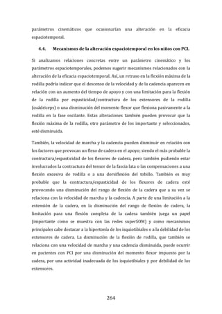 264
parámetros cinemáticos que ocasionarían una alteración en la eficacia
espaciotemporal.
4.4. Mecanismos de la alteración espaciotemporal en los niños con PCI.
Si analizamos relaciones concretas entre un parámetro cinemático y los
parámetros espaciotemporales, podemos sugerir mecanismos relacionados con la
alteración de la eficacia espaciotemporal. Así, un retraso en la flexión máxima de la
rodilla podría indicar que el descenso de la velocidad y de la cadencia aparecen en
relación con un aumento del tiempo de apoyo y con una limitación para la flexión
de la rodilla por espasticidad/contractura de los extensores de la rodilla
(cuádriceps) o una disminución del momento flexor que flexiona pasivamente a la
rodilla en la fase oscilante. Estas alteraciones también pueden provocar que la
flexión máxima de la rodilla, otro parámetro de los importante y seleccionados,
esté disminuida.
También, la velocidad de marcha y la cadencia pueden disminuir en relación con
los factores que provocan un flexo de cadera en el apoyo; siendo el más probable la
contractura/espasticidad de los flexores de cadera, pero también pudiendo estar
involucrados la contractura del tensor de la fascia lata o las compensaciones a una
flexión excesiva de rodilla o a una dorsiflexión del tobillo. También es muy
probable que la contractura/espasticidad de los flexores de cadera esté
provocando una disminución del rango de flexión de la cadera que a su vez se
relaciona con la velocidad de marcha y la cadencia. A parte de una limitación a la
extensión de la cadera, en la disminución del rango de flexión de cadera, la
limitación para una flexión completa de la cadera también juega un papel
(importante como se muestra con las redes superSOM) y como mecanismos
principales cabe destacar a la hipertonía de los isquiotibiales o a la debilidad de los
extensores de cadera. La disminución de la flexión de rodilla, que también se
relaciona con una velocidad de marcha y una cadencia disminuida, puede ocurrir
en pacientes con PCI por una disminución del momento flexor impuesto por la
cadera, por una actividad inadecuada de los isquiotibiales y por debilidad de los
extensores.
 