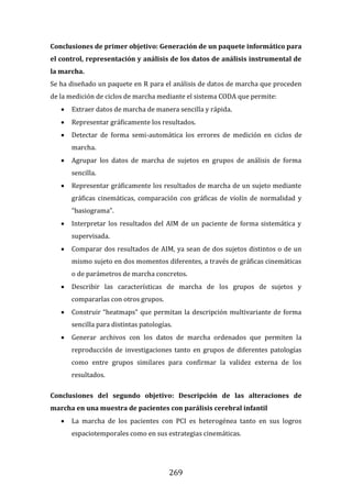 269
Conclusiones de primer objetivo: Generación de un paquete informático para
el control, representación y análisis de los datos de análisis instrumental de
la marcha.
Se ha diseñado un paquete en R para el análisis de datos de marcha que proceden
de la medición de ciclos de marcha mediante el sistema CODA que permite:
 Extraer datos de marcha de manera sencilla y rápida.
 Representar gráficamente los resultados.
 Detectar de forma semi-automática los errores de medición en ciclos de
marcha.
 Agrupar los datos de marcha de sujetos en grupos de análisis de forma
sencilla.
 Representar gráficamente los resultados de marcha de un sujeto mediante
gráficas cinemáticas, comparación con gráficas de violín de normalidad y
“basiograma”.
 Interpretar los resultados del AIM de un paciente de forma sistemática y
supervisada.
 Comparar dos resultados de AIM, ya sean de dos sujetos distintos o de un
mismo sujeto en dos momentos diferentes, a través de gráficas cinemáticas
o de parámetros de marcha concretos.
 Describir las características de marcha de los grupos de sujetos y
compararlas con otros grupos.
 Construir “heatmaps” que permitan la descripción multivariante de forma
sencilla para distintas patologías.
 Generar archivos con los datos de marcha ordenados que permiten la
reproducción de investigaciones tanto en grupos de diferentes patologías
como entre grupos similares para confirmar la validez externa de los
resultados.
Conclusiones del segundo objetivo: Descripción de las alteraciones de
marcha en una muestra de pacientes con parálisis cerebral infantil
 La marcha de los pacientes con PCI es heterogénea tanto en sus logros
espaciotemporales como en sus estrategias cinemáticas.
 