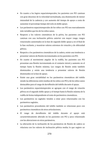 270
 En cuanto a los logros espaciotemporales, los pacientes con PCI caminan
con gran descenso de la velocidad normalizada, una disminución de menor
intensidad de la cadencia y con aumento del tiempo de apoyo a costa de
aumentar el porcentaje tiempo del ciclo en doble apoyo.
 Los parámetros espaciotemporales de los niños con PCI son marcadamente
más variables que los de los niños sanos.
 Respecto a los valores cinemáticos de la pelvis, los pacientes con PCI
caminan con una inclinación pélvica anterior con mayor rango, rangos
rotacionales aumentados en la fase de segundo doble apoyo y en el final de
la fase oscilante, y muestran valores extremos de rotación y de oblicuidad
pélvica.
 Respecto a los parámetros cinemáticos de la cadera, existe una tendencia a
presentar valores de flexión incrementados en los pacientes con PCI.
 En cuanto al movimiento angular de la rodilla, los pacientes con PCI
presentan una flexión incrementada en el contacto inicial y aumento en el
tiempo hasta la flexión máxima. Los rangos de flexión están también
disminuidos y existe una tendencia a presentar valores de flexión
disminuidos en la fase de apoyo.
 Existe una gran variabilidad en los parámetros cinemáticos del tobillo
siendo las diferencias entre medias de los niños con PCI y de los niños sanos
destacables para el rango de dorsiflexión del tobillo durante el apoyo.
 Los parámetros espaciotemporales se agrupan con el rango de rotación
pélvica en el segundo doble apoyo y el tiempo hasta la flexión máxima de la
rodilla de forma independiente al resto de parámetros cinemáticos.
 Los parámetros no sagitales tienden a estar poco relacionados con los
parámetros sagitales.
 Los parámetros procedentes del tobillo también se relacionan poco con
parámetros cinemáticos de otras articulaciones.
 El rango de dorsiflexión del tobillo durante el apoyo está
característicamente alterado en los pacientes con PCI y poco relacionado
con las alteraciones en otros parámetros.
 La alteración de la inclinación de los parámetros de flexión de cadera se
relaciona con los valores de inclinación pélvica media; lo que sugiere un
 