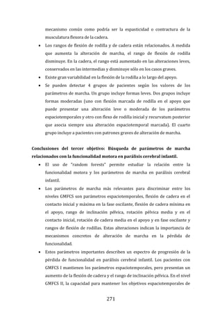 271
mecanismo común como podría ser la espasticidad o contractura de la
musculatura flexora de la cadera.
 Los rangos de flexión de rodilla y de cadera están relacionados. A medida
que aumenta la alteración de marcha, el rango de flexión de rodilla
disminuye. En la cadera, el rango está aumentado en las alteraciones leves,
conservados en las intermedias y disminuye sólo en los casos graves.
 Existe gran variabilidad en la flexión de la rodilla a lo largo del apoyo.
 Se pueden detectar 4 grupos de pacientes según los valores de los
parámetros de marcha. Un grupo incluye formas leves. Dos grupos incluye
formas moderadas (uno con flexión marcada de rodilla en el apoyo que
puede presentar una alteración leve o moderada de los parámetros
espaciotemporales y otro con flexo de rodilla inicial y recurvatum posterior
que asocia siempre una alteración espaciotemporal marcada). El cuarto
grupo incluye a pacientes con patrones graves de alteración de marcha.
Conclusiones del tercer objetivo: Búsqueda de parámetros de marcha
relacionados con la funcionalidad motora en parálisis cerebral infantil.
 El uso de “random forests” permite estudiar la relación entre la
funcionalidad motora y los parámetros de marcha en parálisis cerebral
infantil.
 Los parámetros de marcha más relevantes para discriminar entre los
niveles GMFCS son parámetros espaciotemporales, flexión de cadera en el
contacto inicial y máxima en la fase oscilante, flexión de cadera mínima en
el apoyo, rango de inclinación pélvica, rotación pélvica media y en el
contacto inicial, rotación de cadera media en el apoyo y en fase oscilante y
rangos de flexión de rodillas. Estas alteraciones indican la importancia de
mecanismos concretos de alteración de marcha en la pérdida de
funcionalidad.
 Estos parámetros importantes describen un espectro de progresión de la
pérdida de funcionalidad en parálisis cerebral infantil. Los pacientes con
GMFCS I mantienen los parámetros espaciotemporales, pero presentan un
aumento de la flexión de cadera y el rango de inclinación pélvica. En el nivel
GMFCS II, la capacidad para mantener los objetivos espaciotemporales de
 