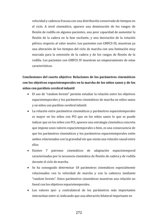 272
velocidad y cadencia fracasa con una distribución conservada de tiempos en
el ciclo. A nivel cinemático, aparece una disminución de los rangos de
flexión de rodilla en algunos pacientes, una peor capacidad de aumentar la
flexión de la cadera en la fase oscilante, y una desviación de la rotación
pélvica respecto al valor neutro. Los pacientes con GMFCS III, muestran ya
una alteración de los tiempos del ciclo de marcha con una limitación muy
marcada para la extensión de la cadera y de los rangos de flexión de la
rodilla. Los pacientes con GMFCS IV muestran un empeoramiento de estas
características.
Conclusiones del cuarto objetivo: Relaciones de los parámetros cinemáticos
con los objetivos espaciotemporales en la marcha de los niños sanos y de los
niños con parálisis cerebral infantil
 El uso de “random forests” permite estudiar la relación entre los objetivos
espaciotemporales y los parámetros cinemáticos de marcha en niños sanos
y en niños con parálisis cerebral infantil.
 La relación entre parámetros cinemáticos y parámetros espaciotemporales
es mayor en los niños con PCI que en los niños sanos lo que se puede
indicar que en los niños con PCI, aparece una estrategia cinemática concreta
que impone unos valores espaciotemporales o bien, es una consecuencia de
que los parámetros cinemáticos y los parámetros espaciotemporales estén
ambos relacionados con la gravedad sin que exista una relación causal entre
ellos
 Existen 7 patrones cinemáticos de adaptación espaciotemporal
caracterizados por la secuencia cinemática de flexión de cadera y de rodilla
durante el ciclo de marcha.
 Se ha conseguido determinar 18 parámetros cinemáticos especialmente
relacionados con la velocidad de marcha y con la cadencia mediante
“random forests”. Estos parámetros cinemáticos muestran una relación no
lineal con los objetivos espaciotemporales.
 Los valores ipsi- y contralateral de los parámetros más importantes
interactúan entre sí; indicando que una alteración bilateral importante en
 