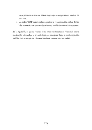 274
estos parámetros tiene un efecto mayor que el simple efecto añadido de
cada lado.
 Las redes “SOM” supervisadas permiten la representación gráfica de las
relaciones entre parámetros cinemáticos y los objetivos espaciotemporales.
En la figura 85, se quiere resumir como estas conclusiones se relacionan con la
motivación principal de la presente tesis que es avanzar hacia la implementación
del AIM en la investigación clínica de las alteraciones de marcha con PCI.
 
