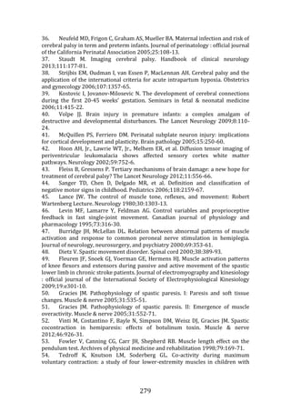 279
36. Neufeld MD, Frigon C, Graham AS, Mueller BA. Maternal infection and risk of
cerebral palsy in term and preterm infants. Journal of perinatology : official journal
of the California Perinatal Association 2005;25:108-13.
37. Staudt M. Imaging cerebral palsy. Handbook of clinical neurology
2013;111:177-81.
38. Strijbis EM, Oudman I, van Essen P, MacLennan AH. Cerebral palsy and the
application of the international criteria for acute intrapartum hypoxia. Obstetrics
and gynecology 2006;107:1357-65.
39. Kostovic I, Jovanov-Milosevic N. The development of cerebral connections
during the first 20-45 weeks' gestation. Seminars in fetal & neonatal medicine
2006;11:415-22.
40. Volpe JJ. Brain injury in premature infants: a complex amalgam of
destructive and developmental disturbances. The Lancet Neurology 2009;8:110-
24.
41. McQuillen PS, Ferriero DM. Perinatal subplate neuron injury: implications
for cortical development and plasticity. Brain pathology 2005;15:250-60.
42. Hoon AH, Jr., Lawrie WT, Jr., Melhem ER, et al. Diffusion tensor imaging of
periventricular leukomalacia shows affected sensory cortex white matter
pathways. Neurology 2002;59:752-6.
43. Fleiss B, Gressens P. Tertiary mechanisms of brain damage: a new hope for
treatment of cerebral palsy? The Lancet Neurology 2012;11:556-66.
44. Sanger TD, Chen D, Delgado MR, et al. Definition and classification of
negative motor signs in childhood. Pediatrics 2006;118:2159-67.
45. Lance JW. The control of muscle tone, reflexes, and movement: Robert
Wartenberg Lecture. Neurology 1980;30:1303-13.
46. Levin MF, Lamarre Y, Feldman AG. Control variables and proprioceptive
feedback in fast single-joint movement. Canadian journal of physiology and
pharmacology 1995;73:316-30.
47. Burridge JH, McLellan DL. Relation between abnormal patterns of muscle
activation and response to common peroneal nerve stimulation in hemiplegia.
Journal of neurology, neurosurgery, and psychiatry 2000;69:353-61.
48. Dietz V. Spastic movement disorder. Spinal cord 2000;38:389-93.
49. Fleuren JF, Snoek GJ, Voerman GE, Hermens HJ. Muscle activation patterns
of knee flexors and extensors during passive and active movement of the spastic
lower limb in chronic stroke patients. Journal of electromyography and kinesiology
: official journal of the International Society of Electrophysiological Kinesiology
2009;19:e301-10.
50. Gracies JM. Pathophysiology of spastic paresis. I: Paresis and soft tissue
changes. Muscle & nerve 2005;31:535-51.
51. Gracies JM. Pathophysiology of spastic paresis. II: Emergence of muscle
overactivity. Muscle & nerve 2005;31:552-71.
52. Vinti M, Costantino F, Bayle N, Simpson DM, Weisz DJ, Gracies JM. Spastic
cocontraction in hemiparesis: effects of botulinum toxin. Muscle & nerve
2012;46:926-31.
53. Fowler V, Canning CG, Carr JH, Shepherd RB. Muscle length effect on the
pendulum test. Archives of physical medicine and rehabilitation 1998;79:169-71.
54. Tedroff K, Knutson LM, Soderberg GL. Co-activity during maximum
voluntary contraction: a study of four lower-extremity muscles in children with
 
