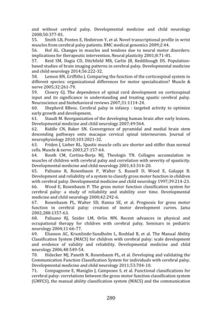 280
and without cerebral palsy. Developmental medicine and child neurology
2008;50:377-81.
55. Smith LR, Ponten E, Hedstrom Y, et al. Novel transcriptional profile in wrist
muscles from cerebral palsy patients. BMC medical genomics 2009;2:44.
56. Hof AL. Changes in muscles and tendons due to neural motor disorders:
implications for therapeutic intervention. Neural plasticity 2001;8:71-81.
57. Reid SM, Dagia CD, Ditchfield MR, Carlin JB, Reddihough DS. Population-
based studies of brain imaging patterns in cerebral palsy. Developmental medicine
and child neurology 2014;56:222-32.
58. Lemon RN, Griffiths J. Comparing the function of the corticospinal system in
different species: organizational differences for motor specialization? Muscle &
nerve 2005;32:261-79.
59. Clowry GJ. The dependence of spinal cord development on corticospinal
input and its significance in understanding and treating spastic cerebral palsy.
Neuroscience and biobehavioral reviews 2007;31:1114-24.
60. Shepherd RBeoc. Cerebral palsy in infancy : targeted activity to optimize
early growth and development.
61. Staudt M. Reorganization of the developing human brain after early lesions.
Developmental medicine and child neurology 2007;49:564.
62. Riddle CN, Baker SN. Convergence of pyramidal and medial brain stem
descending pathways onto macaque cervical spinal interneurons. Journal of
neurophysiology 2010;103:2821-32.
63. Friden J, Lieber RL. Spastic muscle cells are shorter and stiffer than normal
cells. Muscle & nerve 2003;27:157-64.
64. Booth CM, Cortina-Borja MJ, Theologis TN. Collagen accumulation in
muscles of children with cerebral palsy and correlation with severity of spasticity.
Developmental medicine and child neurology 2001;43:314-20.
65. Palisano R, Rosenbaum P, Walter S, Russell D, Wood E, Galuppi B.
Development and reliability of a system to classify gross motor function in children
with cerebral palsy. Developmental medicine and child neurology 1997;39:214-23.
66. Wood E, Rosenbaum P. The gross motor function classification system for
cerebral palsy: a study of reliability and stability over time. Developmental
medicine and child neurology 2000;42:292-6.
67. Rosenbaum PL, Walter SD, Hanna SE, et al. Prognosis for gross motor
function in cerebral palsy: creation of motor development curves. Jama
2002;288:1357-63.
68. Palisano RJ, Snider LM, Orlin MN. Recent advances in physical and
occupational therapy for children with cerebral palsy. Seminars in pediatric
neurology 2004;11:66-77.
69. Eliasson AC, Krumlinde-Sundholm L, Rosblad B, et al. The Manual Ability
Classification System (MACS) for children with cerebral palsy: scale development
and evidence of validity and reliability. Developmental medicine and child
neurology 2006;48:549-54.
70. Hidecker MJ, Paneth N, Rosenbaum PL, et al. Developing and validating the
Communication Function Classification System for individuals with cerebral palsy.
Developmental medicine and child neurology 2011;53:704-10.
71. Compagnone E, Maniglio J, Camposeo S, et al. Functional classifications for
cerebral palsy: correlations between the gross motor function classification system
(GMFCS), the manual ability classification system (MACS) and the communication
 