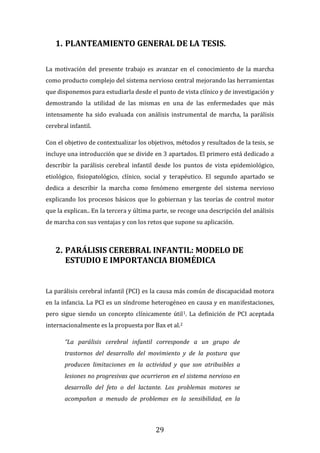 29
1. PLANTEAMIENTO GENERAL DE LA TESIS.
La motivación del presente trabajo es avanzar en el conocimiento de la marcha
como producto complejo del sistema nervioso central mejorando las herramientas
que disponemos para estudiarla desde el punto de vista clínico y de investigación y
demostrando la utilidad de las mismas en una de las enfermedades que más
intensamente ha sido evaluada con análisis instrumental de marcha, la parálisis
cerebral infantil.
Con el objetivo de contextualizar los objetivos, métodos y resultados de la tesis, se
incluye una introducción que se divide en 3 apartados. El primero está dedicado a
describir la parálisis cerebral infantil desde los puntos de vista epidemiológico,
etiológico, fisiopatológico, clínico, social y terapéutico. El segundo apartado se
dedica a describir la marcha como fenómeno emergente del sistema nervioso
explicando los procesos básicos que lo gobiernan y las teorías de control motor
que la explican.. En la tercera y última parte, se recoge una descripción del análisis
de marcha con sus ventajas y con los retos que supone su aplicación.
2. PARÁLISIS CEREBRAL INFANTIL: MODELO DE
ESTUDIO E IMPORTANCIA BIOMÉDICA
La parálisis cerebral infantil (PCI) es la causa más común de discapacidad motora
en la infancia. La PCI es un síndrome heterogéneo en causa y en manifestaciones,
pero sigue siendo un concepto clínicamente útil1. La definición de PCI aceptada
internacionalmente es la propuesta por Bax et al.2
“La parálisis cerebral infantil corresponde a un grupo de
trastornos del desarrollo del movimiento y de la postura que
producen limitaciones en la actividad y que son atribuibles a
lesiones no progresivas que ocurrieron en el sistema nervioso en
desarrollo del feto o del lactante. Los problemas motores se
acompañan a menudo de problemas en la sensibilidad, en la
 