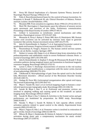282
89. Perry SB. Clinical Implications of a Dynamic Systems Theory. Journal of
Neurologic Physical Therapy 1998;22:4-10.
90. Patla A. Neurobiomechanical bases for the control of human locomotion. In:
Bronstein A, Brandt T, Wolloncott M, eds. Clinical Disorders of Balance, Posture
and Gait. London: Arnold Publisher; 1995.
91. Mesulam MM. From sensation to cognition. Brain 1998;121 ( Pt 6):1013-52.
92. Mott FW, Sherrington C. Experiments upon the influence of sensory nerves
upon movement and nutrition of the limbs. Preliminary communication.
Proceedings of the Royal Society of London 1894;57:481-8.
93. Grillner S. Locomotion in vertebrates: central mechanisms and reflex
interaction. Physiological reviews 1975;55:247-304.
94. Minassian K, Persy I, Rattay F, Pinter MM, Kern H, Dimitrijevic MR. Human
lumbar cord circuitries can be activated by extrinsic tonic input to generate
locomotor-like activity. Human movement science 2007;26:275-95.
95. Jahn K, Deutschlander A, Stephan T, et al. Supraspinal locomotor control in
quadrupeds and humans. Progress in brain research 2008;171:353-62.
96. Nieuwenhuys R, Voogd J, Huijzen Cv. The human central nervous system.
4th rev. ed. ed. Berlin ; London: Springer; 2007.
97. Stefani A, Lozano AM, Peppe A, et al. Bilateral deep brain stimulation of the
pedunculopontine and subthalamic nuclei in severe Parkinson's disease. Brain : a
journal of neurology 2007;130:1596-607.
98. Jahn K, Deutschlander A, Stephan T, Strupp M, Wiesmann M, Brandt T. Brain
activation patterns during imagined stance and locomotion in functional magnetic
resonance imaging. NeuroImage 2004;22:1722-31.
99. Lavoie S, Drew T. Discharge characteristics of neurons in the red nucleus
during voluntary gait modifications: a comparison with the motor cortex. Journal
of neurophysiology 2002;88:1791-814.
100. Takakusaki K. Neurophysiology of gait: from the spinal cord to the frontal
lobe. Movement disorders : official journal of the Movement Disorder Society
2013;28:1483-91.
101. Oudega M, Perez MA. Corticospinal reorganization after spinal cord injury.
The Journal of physiology 2012;590:3647-63.
102. Miyai I, Tanabe HC, Sase I, et al. Cortical mapping of gait in humans: a near-
infrared spectroscopic topography study. NeuroImage 2001;14:1186-92.
103. Suzuki M, Miyai I, Ono T, et al. Prefrontal and premotor cortices are
involved in adapting walking and running speed on the treadmill: an optical
imaging study. NeuroImage 2004;23:1020-6.
104. Suzuki M, Miyai I, Ono T, Kubota K. Activities in the frontal cortex and gait
performance are modulated by preparation. An fNIRS study. NeuroImage
2008;39:600-7.
105. Harada T, Miyai I, Suzuki M, Kubota K. Gait capacity affects cortical
activation patterns related to speed control in the elderly. Experimental brain
research 2009;193:445-54.
106. Miyai I, Yagura H, Oda I, et al. Premotor cortex is involved in restoration of
gait in stroke. Annals of neurology 2002;52:188-94.
107. Mihara M, Miyai I, Hatakenaka M, Kubota K, Sakoda S. Sustained prefrontal
activation during ataxic gait: a compensatory mechanism for ataxic stroke?
NeuroImage 2007;37:1338-45.
 