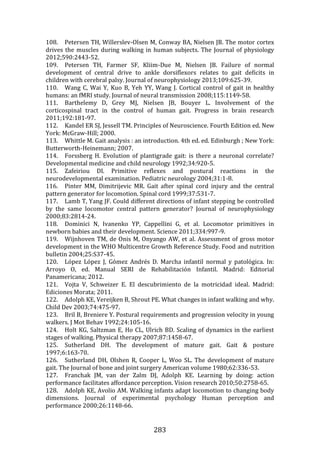 283
108. Petersen TH, Willerslev-Olsen M, Conway BA, Nielsen JB. The motor cortex
drives the muscles during walking in human subjects. The Journal of physiology
2012;590:2443-52.
109. Petersen TH, Farmer SF, Kliim-Due M, Nielsen JB. Failure of normal
development of central drive to ankle dorsiflexors relates to gait deficits in
children with cerebral palsy. Journal of neurophysiology 2013;109:625-39.
110. Wang C, Wai Y, Kuo B, Yeh YY, Wang J. Cortical control of gait in healthy
humans: an fMRI study. Journal of neural transmission 2008;115:1149-58.
111. Barthelemy D, Grey MJ, Nielsen JB, Bouyer L. Involvement of the
corticospinal tract in the control of human gait. Progress in brain research
2011;192:181-97.
112. Kandel ER SJ, Jessell TM. Principles of Neuroscience. Fourth Edition ed. New
York: McGraw-Hill; 2000.
113. Whittle M. Gait analysis : an introduction. 4th ed. ed. Edinburgh ; New York:
Butterworth-Heinemann; 2007.
114. Forssberg H. Evolution of plantigrade gait: is there a neuronal correlate?
Developmental medicine and child neurology 1992;34:920-5.
115. Zafeiriou DI. Primitive reflexes and postural reactions in the
neurodevelopmental examination. Pediatric neurology 2004;31:1-8.
116. Pinter MM, Dimitrijevic MR. Gait after spinal cord injury and the central
pattern generator for locomotion. Spinal cord 1999;37:531-7.
117. Lamb T, Yang JF. Could different directions of infant stepping be controlled
by the same locomotor central pattern generator? Journal of neurophysiology
2000;83:2814-24.
118. Dominici N, Ivanenko YP, Cappellini G, et al. Locomotor primitives in
newborn babies and their development. Science 2011;334:997-9.
119. Wijnhoven TM, de Onis M, Onyango AW, et al. Assessment of gross motor
development in the WHO Multicentre Growth Reference Study. Food and nutrition
bulletin 2004;25:S37-45.
120. López López J, Gómez Andrés D. Marcha infantil normal y patológica. In:
Arroyo O, ed. Manual SERI de Rehabilitación Infantil. Madrid: Editorial
Panamericana; 2012.
121. Vojta V, Schweizer E. El descubrimiento de la motricidad ideal. Madrid:
Ediciones Morata; 2011.
122. Adolph KE, Vereijken B, Shrout PE. What changes in infant walking and why.
Child Dev 2003;74:475-97.
123. Bril B, Breniere Y. Postural requirements and progression velocity in young
walkers. J Mot Behav 1992;24:105-16.
124. Holt KG, Saltzman E, Ho CL, Ulrich BD. Scaling of dynamics in the earliest
stages of walking. Physical therapy 2007;87:1458-67.
125. Sutherland DH. The development of mature gait. Gait & posture
1997;6:163-70.
126. Sutherland DH, Olshen R, Cooper L, Woo SL. The development of mature
gait. The Journal of bone and joint surgery American volume 1980;62:336-53.
127. Franchak JM, van der Zalm DJ, Adolph KE. Learning by doing: action
performance facilitates affordance perception. Vision research 2010;50:2758-65.
128. Adolph KE, Avolio AM. Walking infants adapt locomotion to changing body
dimensions. Journal of experimental psychology Human perception and
performance 2000;26:1148-66.
 