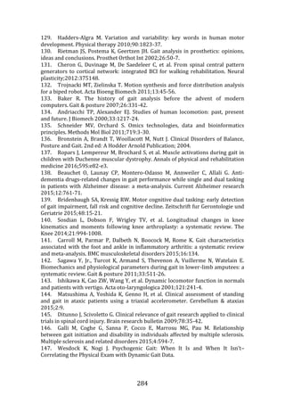 284
129. Hadders-Algra M. Variation and variability: key words in human motor
development. Physical therapy 2010;90:1823-37.
130. Rietman JS, Postema K, Geertzen JH. Gait analysis in prosthetics: opinions,
ideas and conclusions. Prosthet Orthot Int 2002;26:50-7.
131. Cheron G, Duvinage M, De Saedeleer C, et al. From spinal central pattern
generators to cortical network: integrated BCI for walking rehabilitation. Neural
plasticity;2012:375148.
132. Trojnacki MT, Zielinska T. Motion synthesis and force distribution analysis
for a biped robot. Acta Bioeng Biomech 2011;13:45-56.
133. Baker R. The history of gait analysis before the advent of modern
computers. Gait & posture 2007;26:331-42.
134. Andriacchi TP, Alexander EJ. Studies of human locomotion: past, present
and future. J Biomech 2000;33:1217-24.
135. Schneider MV, Orchard S. Omics technologies, data and bioinformatics
principles. Methods Mol Biol 2011;719:3-30.
136. Bronstein A, Brandt T, Woollacott M, Nutt J. Clinical Disorders of Balance,
Posture and Gait. 2nd ed: A Hodder Arnold Publication; 2004.
137. Ropars J, Lempereur M, Brochard S, et al. Muscle activations during gait in
children with Duchenne muscular dystrophy. Annals of physical and rehabilitation
medicine 2016;59S:e82-e3.
138. Beauchet O, Launay CP, Montero-Odasso M, Annweiler C, Allali G. Anti-
dementia drugs-related changes in gait performance while single and dual tasking
in patients with Alzheimer disease: a meta-analysis. Current Alzheimer research
2015;12:761-71.
139. Bridenbaugh SA, Kressig RW. Motor cognitive dual tasking: early detection
of gait impairment, fall risk and cognitive decline. Zeitschrift fur Gerontologie und
Geriatrie 2015;48:15-21.
140. Sosdian L, Dobson F, Wrigley TV, et al. Longitudinal changes in knee
kinematics and moments following knee arthroplasty: a systematic review. The
Knee 2014;21:994-1008.
141. Carroll M, Parmar P, Dalbeth N, Boocock M, Rome K. Gait characteristics
associated with the foot and ankle in inflammatory arthritis: a systematic review
and meta-analysis. BMC musculoskeletal disorders 2015;16:134.
142. Sagawa Y, Jr., Turcot K, Armand S, Thevenon A, Vuillerme N, Watelain E.
Biomechanics and physiological parameters during gait in lower-limb amputees: a
systematic review. Gait & posture 2011;33:511-26.
143. Ishikawa K, Cao ZW, Wang Y, et al. Dynamic locomotor function in normals
and patients with vertigo. Acta oto-laryngologica 2001;121:241-4.
144. Matsushima A, Yoshida K, Genno H, et al. Clinical assessment of standing
and gait in ataxic patients using a triaxial accelerometer. Cerebellum & ataxias
2015;2:9.
145. Ditunno J, Scivoletto G. Clinical relevance of gait research applied to clinical
trials in spinal cord injury. Brain research bulletin 2009;78:35-42.
146. Galli M, Coghe G, Sanna P, Cocco E, Marrosu MG, Pau M. Relationship
between gait initiation and disability in individuals affected by multiple sclerosis.
Multiple sclerosis and related disorders 2015;4:594-7.
147. Wesdock K, Nogi J. Psychogenic Gait: When It Is and When It Isn’t–
Correlating the Physical Exam with Dynamic Gait Data.
 