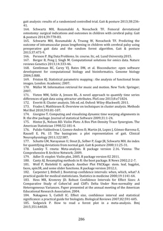 286
gait analysis: results of a randomized controlled trial. Gait & posture 2013;38:236-
41.
164. Schwartz MH, Rozumalski A, Novacheck TF. Femoral derotational
osteotomy: surgical indications and outcomes in children with cerebral palsy. Gait
& posture 2014;39:778-83.
165. Schwartz MH, Rozumalski A, Truong W, Novacheck TF. Predicting the
outcome of intramuscular psoas lengthening in children with cerebral palsy using
preoperative gait data and the random forest algorithm. Gait & posture
2013;37:473-9.
166. Persson P. Big Data Problems. In: course. Itc, ed. Lund University.2015.
167. Berger B, Peng J, Singh M. Computational solutions for omics data. Nature
reviews Genetics 2013;14:333-46.
168. Gentleman RC, Carey VJ, Bates DM, et al. Bioconductor: open software
development for computational biology and bioinformatics. Genome biology
2004;5:R80.
169. Friston KJ. Statistical parametric mapping : the analysis of functional brain
images. London: Academic; 2007.
170. Müller M. Information retrieval for music and motion. New York: Springer;
2007.
171. Vieten MM, Sehle A, Jensen RL. A novel approach to quantify time series
differences of gait data using attractor attributes. PloS one 2013;8:e71824.
172. Everitt B. Cluster analysis. 5th ed. ed. Oxford: Wiley-Blackwell; 2011.
173. Frades I, Matthiesen R. Overview on techniques in cluster analysis. Methods
Mol Biol 2010;593:81-107.
174. Giorgino T. Computing and visualizing dynamic time warping alignments in
R: the dtw package. Journal of statistical Software 2009;31:1-24.
175. Hintze JL, Nelson RD. Violin Plots: A Box Plot-Density Trace Synergism. The
American Statistician 1998;52:181-4.
176. Pulido-Valdeolivas I, Gomez-Andres D, Martin JA, Lopez J, Gómez-Barrena E,
Rausell E. P6. 15 The basiogram: a plot representation of gait. Clinical
Neurophysiology 2011;122:S87.
177. Schutte LM, Narayanan U, Stout JL, Selber P, Gage JR, Schwartz MH. An index
for quantifying deviations from normal gait. Gait & posture 2000;11:25-31.
178. Lumley T. rmeta: Meta-analysis. R package version 2.16. Vienna: The
Comprehensive R Archive Network; 2009.
179. Adler D. vioplot: Violin plot, 2005. R package version 02 2011.
180. Canty AJ. Resampling methods in R: the boot package. R News 2002;2:2-7.
181. Wolf P, Bielefeld U. aplpack: Another Plot PACKage: stem. leaf, bagplot,
faces, spin3R, and some slider functions. R package version 2012;1.
182. Carpenter J, Bithell J. Bootstrap confidence intervals: when, which, what? A
practical guide for medical statisticians. Statistics in medicine 2000;19:1141-64.
183. Hess MR, Kromrey JD. Robust Confidence Intervals for Effect Sizes: A
Comparative Study of Cohen’sd and Cliff’s Delta Under Non-normality and
Heterogeneous Variances. Paper presented at the annual meeting of the American
Educational Research Association. 2004.
184. Nakagawa S, Cuthill IC. Effect size, confidence interval and statistical
significance: a practical guide for biologists. Biological Reviews 2007;82:591-605.
185. Sedgwick P. How to read a forest plot in a meta-analysis. Bmj
2015;351:h4028.
 