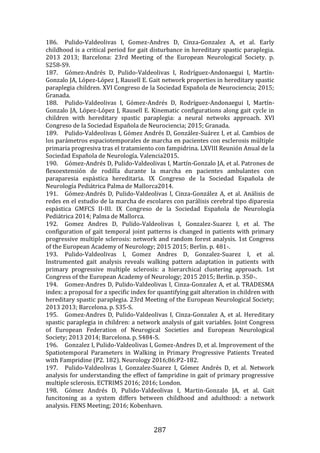 287
186. Pulido-Valdeolivas I, Gomez-Andres D, Cinza-Gonzalez A, et al. Early
childhood is a critical period for gait disturbance in hereditary spastic paraplegia.
2013 2013; Barcelona: 23rd Meeting of the European Neurological Society. p.
S258-S9.
187. Gómez-Andrés D, Pulido-Valdeolivas I, Rodríguez-Andonaegui I, Martín-
Gonzalo JA, López-López J, Rausell E. Gait network properties in hereditary spastic
paraplegia children. XVI Congreso de la Sociedad Española de Neurociencia; 2015;
Granada.
188. Pulido-Valdeolivas I, Gómez-Andrés D, Rodríguez-Andonaegui I, Martín-
Gonzalo JA, López-López J, Rausell E. Kinematic configurations along gait cycle in
children with hereditary spastic paraplegia: a neural netwoks approach. XVI
Congreso de la Sociedad Española de Neurociencia; 2015; Granada.
189. Pulido-Valdeolivas I, Gómez Andrés D, González-Suárez I, et al. Cambios de
los parámetros espaciotemporales de marcha en pacientes con esclerosis múltiple
primaria progresiva tras el tratamiento con fampidrina. LXVIII Reunión Anual de la
Sociedad Española de Neurología. Valencia2015.
190. Gómez-Andrés D, Pulido-Valdeolivas I, Martín-Gonzalo JA, et al. Patrones de
flexoextensión de rodilla durante la marcha en pacientes ambulantes con
paraparesia espástica hereditaria. IX Congreso de la Sociedad Española de
Neurología Pediátrica Palma de Mallorca2014.
191. Gómez-Andrés D, Pulido-Valdeolivas I, Cinza-González A, et al. Análisis de
redes en el estudio de la marcha de escolares con parálisis cerebral tipo diparesia
espástica GMFCS II-III. IX Congreso de la Sociedad Española de Neurología
Pediátrica 2014; Palma de Mallorca.
192. Gomez Andres D, Pulido-Valdeolivas I, Gonzalez-Suarez I, et al. The
configuration of gait temporal joint patterns is changed in patients with primary
progressive multiple sclerosis: network and random forest analysis. 1st Congress
of the European Academy of Neurology; 2015 2015; Berlin. p. 481-.
193. Pulido-Valdeolivas I, Gomez Andres D, Gonzalez-Suarez I, et al.
Instrumented gait analysis reveals walking pattern adaptation in patients with
primary progressive multiple sclerosis: a hierarchical clustering approach. 1st
Congress of the European Academy of Neurology; 2015 2015; Berlin. p. 350-.
194. Gomez-Andres D, Pulido-Valdeolivas I, Cinza-Gonzalez A, et al. TRADESMA
index: a proposal for a specific index for quantifying gait alteration in children with
hereditary spastic paraplegia. 23rd Meeting of the European Neurological Society;
2013 2013; Barcelona. p. S35-S.
195. Gomez-Andres D, Pulido-Valdeolivas I, Cinza-Gonzalez A, et al. Hereditary
spastic paraplegia in children: a network analysis of gait variables. Joint Congress
of European Federation of Neurogical Societies and European Neurological
Society; 2013 2014; Barcelona. p. S484-S.
196. Gonzalez I, Pulido-Valdeolivas I, Gomez-Andres D, et al. Improvement of the
Spatiotemporal Parameters in Walking in Primary Progressive Patients Treated
with Fampridine (P2. 182). Neurology 2016;86:P2-182.
197. Pulido-Valdeolivas I, Gonzalez-Suarez I, Gómez Andrés D, et al. Network
analysis for understanding the effect of fampridine in gait of primary progressive
multiple sclerosis. ECTRIMS 2016; 2016; London.
198. Gómez Andrés D, Pulido-Valdeolivas I, Martin-Gonzalo JA, et al. Gait
funcitoning as a system differs between childhood and adulthood: a network
analysis. FENS Meeting; 2016; Kobenhavn.
 
