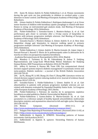288
199. Zanin M, Gómez Andrés D, Pulido-Valdeolivas I, et al. Flexion movements
during the gait cycle are less predictable in children in cerebral palsy: a new
dimesion in motor control. 2nd Meeting of European Academy of Neurology; 2016;
Kobenhavn.
200. Gómez Andrés D, Pulido-Valdeolivas I, Rodriguez-Andonaegui I, et al. Gross
motor function of children with hereditary spastic paraplegia is related with knee
flexion in swing: an instrumented gait analysis study. 2nd Meeting of European
Academy of Neurology; 2016; Kobenhavn.
201. Pulido-Valdeolivas I, Gonzalez-Suarez I, Montero-Atalaya A, et al. Gait
performance gets closer to normalcy after a 15-day course of fampridine in
patients with primary progressive multiple sclerosis. 2nd Meeting of European
Academy of Neurology; 2016; Kobenhavn.
202. Gonzalez-Suarez I, Montero-Atalaya A, Gómez Andrés D, et al. How does
fampridine change gait kinematics to improve walking speed in primary
progressive multiple sclerosis? 2nd Meeting of European Academy of Neurology;
2016; Kobenhavn.
203. Pulido-Valdeolivas I, Gómez Andrés D, Martin-Gonzalo JA, López López J,
Pascual-Pascual I, Rausell E. Efecto de la polineuropatía sobre la alteración de la
marcha en niños con paraparesia espástica hereditaria.
. Academia Iberoamericana de Neuropediatría 2016; 2016; Madrid.
204. Mandery C, Terlemez O, Do M, Vahrenkamp N, Asfour T. Unifying
Representations and Large-Scale Whole-Body Motion Databases for Studying
Human Motion. IEEE Transactions on Robotics 2016;32:796-809.
205. Jeffery R, Iserman E, Haynes RB, Team CSR. Can computerized clinical
decision support systems improve diabetes management? A systematic review and
meta-analysis. Diabetic medicine : a journal of the British Diabetic Association
2013;30:739-45.
206. Jia PL, Zhang PF, Li HD, Zhang LH, Chen Y, Zhang MM. Literature review on
clinical decision support system reducing medical error. Journal of evidence-based
medicine 2014;7:219-26.
207. González-Suárez I, Pulido-Valdeolivas I, Gómez Andrés D, et al. Gait
abnormalities in patients with primary progressive multiple sclerosis are not
related with domains evaluated by Expanded Disability Status Scale. 1st Congress
of the European Academy of Neurology; 2015; Berlin.
208. Pulido-Valdeolivas I. Patrones de marcha de la paraparesia espástica
hereditaria en edad pediátrica. Madrid: Universidad de Madrid; 2016.
209. Pulido-Valdeolivas I, Gomez-Andres D, Martin-Gonzalo JA, et al. Gait
parameters in a reference sample of healthy Spanish schoolchildren: multivariate
descriptive statistics and asymmetries observed in left and right cycles. Neurologia
2013;28:145-52.
210. Motion Composer. (Accessed 2016-11-2, at
http://www.motionanalysis.com/html/animation/composer.html.)
211. Polygon Data Reporting & Presentation Software. (Accessed 2016-11-02, at
https://http://www.vicon.com/products/software/polygon.)
212. Daffertshofer A, Kaptein R. UPMOVE: Unraveling patterns of human
movements. Gait & posture;36:S17.
213. Daffertshofer A, Kaptein R. upmove: Unraveling Patterns of human
MOVEments.
 