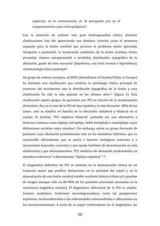 30
cognición, en la comunicación, en la percepción y/o en el
comportamiento o por crisis epilépticas”.
Con la intención de ordenar esta gran heterogeneidad clínica, distintas
clasificaciones han ido apareciendo con distintos criterios como el momento
supuesto para la lesión cerebral que provoca el problema motor (prenatal,
intraparto o postnatal), la localización anatómica de la lesión (corteza, tracto
piramidal, sistema extrapiramidal o cerebelo), distribución topográfica de la
afectación, grado de tono muscular (hipotónica, con tono normal o hipertónica),
sintomatología clínica principal1.
Un grupo de centros europeos, el SCPE (Surveillance of Cerebral Palsy in Europe)
ha diseñado una clasificación que combina la semiología clínica principal de
trastorno del movimiento con la distribución topográfica de la lesión y esta
clasificación ha sido la más popular en los últimos años3,4 (figura 1). Esta
clasificación separa grupos de pacientes con PCI en función de la manifestación
dominante. Así, en el caso de la PCI de tipo espástico, la más frecuente -80% de los
casos-, esta se clasifica en función de la afectación unilateral y bilateral en el
cuerpo. El término “PCI espástica bilateral” pretende ser una alternativa a
términos confusos como diplejía, tetraplejía, doble hemiplejía o cuadriplejía cuyas
definiciones variaban entre estudios5. Sin embargo, existe un grupo frecuente de
pacientes cuya afectación predominante está en los miembros inferiores que es
reconocible clínicamente, que se asocia a factores etiológicos concretos y a
mecanismos lesionales concretos y que queda huérfano de denominación en esta
clasificación y que denominaremos “PCI simétrica de afectación predominante en
miembros inferiores” o directamente, “diplejía espástica” 6-8.
El diagnóstico definitivo de PCI se sustenta en la demostración clínica de un
trastorno motor que produce limitaciones en la actividad del sujeto y en la
demostración de una lesión cerebral estable mediante historia clínica y/o pruebas
de imagen (aunque sólo un 80-90% de los pacientes presentan anomalías en la
resonancia magnética nuclear). El diagnóstico diferencial de la PCI es amplio:
lesiones medulares, trastornos neurodegenerativos como las paraparesias
espásticas, las leucodistrofias o las enfermedades mitocondriales o alteraciones en
los neurotransmisores. A parte de su papel confirmatorio en el diagnóstico, las
 