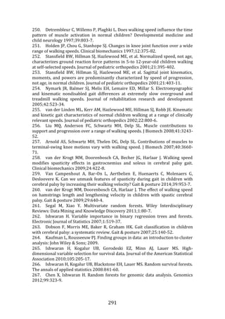 291
250. Detrembleur C, Willems P, Plaghki L. Does walking speed influence the time
pattern of muscle activation in normal children? Developmental medicine and
child neurology 1997;39:803-7.
251. Holden JP, Chou G, Stanhope SJ. Changes in knee joint function over a wide
range of walking speeds. Clinical biomechanics 1997;12:375-82.
252. Stansfield BW, Hillman SJ, Hazlewood ME, et al. Normalized speed, not age,
characterizes ground reaction force patterns in 5-to 12-year-old children walking
at self-selected speeds. Journal of pediatric orthopedics 2001;21:395-402.
253. Stansfield BW, Hillman SJ, Hazlewood ME, et al. Sagittal joint kinematics,
moments, and powers are predominantly characterized by speed of progression,
not age, in normal children. Journal of pediatric orthopedics 2001;21:403-11.
254. Nymark JR, Balmer SJ, Melis EH, Lemaire ED, Millar S. Electromyographic
and kinematic nondisabled gait differences at extremely slow overground and
treadmill walking speeds. Journal of rehabilitation research and development
2005;42:523-34.
255. van der Linden ML, Kerr AM, Hazlewood ME, Hillman SJ, Robb JE. Kinematic
and kinetic gait characteristics of normal children walking at a range of clinically
relevant speeds. Journal of pediatric orthopedics 2002;22:800-6.
256. Liu MQ, Anderson FC, Schwartz MH, Delp SL. Muscle contributions to
support and progression over a range of walking speeds. J Biomech 2008;41:3243-
52.
257. Arnold AS, Schwartz MH, Thelen DG, Delp SL. Contributions of muscles to
terminal-swing knee motions vary with walking speed. J Biomech 2007;40:3660-
71.
258. van der Krogt MM, Doorenbosch CA, Becher JG, Harlaar J. Walking speed
modifies spasticity effects in gastrocnemius and soleus in cerebral palsy gait.
Clinical biomechanics 2009;24:422-8.
259. Van Campenhout A, Bar-On L, Aertbelien E, Huenaerts C, Molenaers G,
Desloovere K. Can we unmask features of spasticity during gait in children with
cerebral palsy by increasing their walking velocity? Gait & posture 2014;39:953-7.
260. van der Krogt MM, Doorenbosch CA, Harlaar J. The effect of walking speed
on hamstrings length and lengthening velocity in children with spastic cerebral
palsy. Gait & posture 2009;29:640-4.
261. Segal M, Xiao Y. Multivariate random forests. Wiley Interdisciplinary
Reviews: Data Mining and Knowledge Discovery 2011;1:80-7.
262. Ishwaran H. Variable importance in binary regression trees and forests.
Electronic Journal of Statistics 2007;1:519-37.
263. Dobson F, Morris ME, Baker R, Graham HK. Gait classification in children
with cerebral palsy: a systematic review. Gait & posture 2007;25:140-52.
264. Kaufman L, Rousseeuw PJ. Finding groups in data: an introduction to cluster
analysis: John Wiley & Sons; 2009.
265. Ishwaran H, Kogalur UB, Gorodeski EZ, Minn AJ, Lauer MS. High-
dimensional variable selection for survival data. Journal of the American Statistical
Association 2010;105:205-17.
266. Ishwaran H, Kogalur UB, Blackstone EH, Lauer MS. Random survival forests.
The annals of applied statistics 2008:841-60.
267. Chen X, Ishwaran H. Random forests for genomic data analysis. Genomics
2012;99:323-9.
 