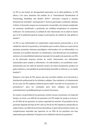 32
La PCI es una fuente de discapacidad importante en la edad pediátrica. La PCI
afecta a los cinco dominios del modelo de la “International Classification of
Functioning, Disabibity and Health” (ICF)16: estructura corporal y función,
limitación de actividad17, participación18, factores personales y ambiente. Además,
el dolor es frecuente aunque sea escasamente reconocible y de manejo complicado,
en ocasiones, insuficiente y producido por medidas terapéuticas en ocasiones
ineficaces1. En consecuencia, la calidad de vida relacionada con la salud es menor
que la de la población general aunque la percepción de calidad de vida global es
similar19.
La PCI es una enfermedad con importantes repercusiones psicosociales y en la
calidad de vida de los pacientes y las familias que la sufren. Hasta un cuarto de los
pacientes presentan síntomas psicológicos relacionados con su enfermedad y su
inclusión en el modelo educativo es complicada y está alterada por los problemas
motores y la comorbilidad intelectual asociada. En los padres de pacientes con PCI,
se ha observado mayores niveles de estrés relacionados con dificultades
emocionales para aceptar y enfrentarse a la enfermedad y con problemas socio-
asistenciales por las redes de atención social y de salud. Socialmente, produce un
gasto sanitario y una pérdida de productividad extensible al enfermo y a su medio
familiar20.
Respecto a los tipos de PCI, parece que han ocurrido cambios en la frecuencia y
distribución poblacional de los distintos subtipos. Una tendencia a la disminución
de los casos de PCI espástica bilateral parece haber ocurrido en los pacientes ex-
prematuros21, pero los resultados para otros subtipos son bastante
contradictorios5, probablemente por su menor frecuencia.
En cuanto a la gravedad de los pacientes, existen escasas variaciones a lo largo del
tiempo: en torno a un 60% de los pacientes con PCI andan sin ayuda y en torno a
un 25-30% de los pacientes no tienen capacidad de marcha5. El pronóstico de los
pacientes depende del tipo de PCI: sólo un 3% de los PCI espásticas unilaterales no
andan frente a un 60% de las formas discinéticas. A parte del pronóstico motor, las
complicaciones asociadas que aparecen en un 50% de los pacientes son muy
importantes para delimitar el impacto en la calidad de vida de los pacientes1.
 