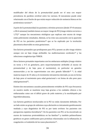 34
modificador del efecto de la prematuridad puede ser el sexo con mayor
prevalencia de parálisis cerebral entre los varones. El mecanismo puede estar
relacionado con el hecho de que exista mayor reducción de sustancia blanca en los
pretérminos varones26.
A parte de la prematuridad, los pacientes a término precoces (desde 37+0 semanas
a 38+6 semanas) también tienen un mayor riesgo de PCI (riesgo relativo en torno a
1,75)27 aunque los mecanismos etiológicos que explican este exceso de riesgo
están pobremente estudiados. Además, se ha visto una asociación con la aparición
de PCI en los pacientes postérmino28 que se ha explicado por la involución
placentaria observable en estas gestaciones.
Son factores prenatales que predisponen para PCI y poseen un alto riesgo relativo
aunque con un bajo riesgo atribuible: las malformaciones cerebrales29 y las
infecciones congénitas tipo TORCH.
Otros factores prenatales importantes son los embarazos múltiples (riesgo relativo
en torno a 4-5 en gemelares, pero mayoritariamente atribuible al exceso de
prematuridad y de bajo peso al nacimiento), en particular en gemelos
monocoriales y en los supervivientes con otro gemelo fallecido30 31, la edad
materna mayor de 35 años y el crecimiento intrauterino desviado, ya sea en forma
de bajo peso al nacimiento para edad gestacional o en forma de alto peso para
edad gestacional32,
Existen dos mecanismos causales potencialmente evitables de PCI cuya frecuencia
en nuestro medio se mantiene muy baja gracias a los cuidados clínicos a las
embarazadas como son el déficit grave de yodo materno y la encefalopatía por
hiperbilirrubinemia.
Los factores genéticos involucrados en la PCI no están claramente definidos. Por
un lado existe un grupo de enfermos cuya afectación es únicamente genéticamente
mediada y cuyo diagnóstico de PCI es por tanto erróneo: los pacientes con
paraparesia espástica hereditaria33. En los pacientes con PCI, se ha encontrado un
exceso de trastornos protrombóticos en las familias34 y también polimorfismos
genéticos en genes codificantes para proteínas relacionadas con la inflamación, la
coagulación o el endotelio de los vasos placentarios35.
 