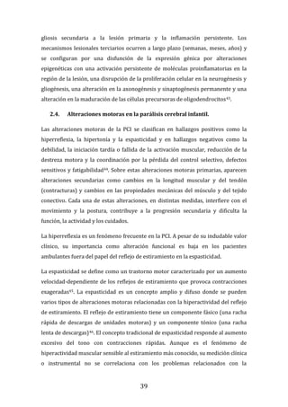 39
gliosis secundaria a la lesión primaria y la inflamación persistente. Los
mecanismos lesionales terciarios ocurren a largo plazo (semanas, meses, años) y
se configuran por una disfunción de la expresión génica por alteraciones
epigenéticas con una activación persistente de moléculas proinflamatorias en la
región de la lesión, una disrupción de la proliferación celular en la neurogénesis y
gliogénesis, una alteración en la axonogénesis y sinaptogénesis permanente y una
alteración en la maduración de las células precursoras de oligodendrocitos43.
2.4. Alteraciones motoras en la parálisis cerebral infantil.
Las alteraciones motoras de la PCI se clasifican en hallazgos positivos como la
hiperreflexia, la hipertonía y la espasticidad y en hallazgos negativos como la
debilidad, la iniciación tardía o fallida de la activación muscular, reducción de la
destreza motora y la coordinación por la pérdida del control selectivo, defectos
sensitivos y fatigabilidad44. Sobre estas alteraciones motoras primarias, aparecen
alteraciones secundarias como cambios en la longitud muscular y del tendón
(contracturas) y cambios en las propiedades mecánicas del músculo y del tejido
conectivo. Cada una de estas alteraciones, en distintas medidas, interfiere con el
movimiento y la postura, contribuye a la progresión secundaria y dificulta la
función, la actividad y los cuidados.
La hiperreflexia es un fenómeno frecuente en la PCI. A pesar de su indudable valor
clínico, su importancia como alteración funcional es baja en los pacientes
ambulantes fuera del papel del reflejo de estiramiento en la espasticidad.
La espasticidad se define como un trastorno motor caracterizado por un aumento
velocidad-dependiente de los reflejos de estiramiento que provoca contracciones
exageradas45. La espasticidad es un concepto amplio y difuso donde se pueden
varios tipos de alteraciones motoras relacionadas con la hiperactividad del reflejo
de estiramiento. El reflejo de estiramiento tiene un componente fásico (una racha
rápida de descargas de unidades motoras) y un componente tónico (una racha
lenta de descargas)46. El concepto tradicional de espasticidad responde al aumento
excesivo del tono con contracciones rápidas. Aunque es el fenómeno de
hiperactividad muscular sensible al estiramiento más conocido, su medición clínica
o instrumental no se correlaciona con los problemas relacionados con la
 