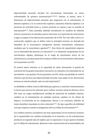 40
hiperactividad muscular durante los movimientos funcionales en varias
enfermedades de primera motoneurona46,47,48,49. Existen, al menos, otros 2
fenómenos de hiperactividad muscular que empeoran con el estiramiento: la
distonía espástica y la co-contracción espástica. Llamamos distonía espástica a la
presencia de actividad tónica y crónica presente en reposo y que es sensible al
estiramiento50,51. Esta actividad, definida inicialmente en modelos de ablación
motora y premotora en animales, parece intervenir en la aparición de contracturas
y jugar un papel en las alteraciones posturales de la PCI. Por otro lado, está la co-
contracción espástica que se define como la actividad excesiva, no deseada (ni
deseable) de la musculatura antagonista durante movimientos voluntarios
mediados por la musculatura agonista50,51. Esta forma de espasticidad empeora
con la intensidad del ejercicio y la duración52 y es altamente incapacitante en los
movimientos rápidos, disminuye en el rango de movimiento activo de las
articulaciones y produce parte de la torpeza visible en los movimientos alternantes
en los pacientes con PCI.
El control motor selectivo es la capacidad de aislar únicamente el patrón de
activación de los grupos musculares necesarios en respuesta a las demandas de un
movimiento o una postura. En los pacientes con PCI, existe una pérdida de control
selectivo que provoca una hiperactividad muscular cuyo papel en las alteraciones
motoras se está desvelando cada vez más importante44.
La debilidad se define como la dificultad para generar y controlar voluntariamente
la fuerza que ejercen los músculos para realizar acciones motoras efectivas. En la
PCI, tiene un origen multifactorial: pérdida de activación de unidades motoras,
cambios en el reclutamiento de unidades motoras, cambios en los ritmos de
disparo, co-activación de los antagonistas, desuso y en ocasiones, difusión de
toxina botulínica inyectada en otros músculos53,54. Un tipo específico de debilidad
es la que empeora cuando el antagonista sufre un reflejo de estiramiento50,51.
Los cambios motores secundarios son muy importantes en los trastornos motores
de la espasticidad. Los cambios producidos en el músculo y en las articulaciones
producen un segundo tipo de rigidez, que se superpone a la que aparece mediada
por el reflejo de estiramiento. Aparecen como consecuencia de la inmovilidad y de
 