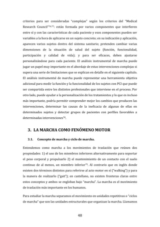48
criterios para ser consideradas “complejas” según los criterios del “Medical
Research Council”76,77: están formada por varios componentes que interfieren
entre sí y con las características de cada paciente y esos componentes pueden ser
variables a la hora de aplicarse en un sujeto concreto; en su indicación y aplicación,
aparecen varios sujetos dentro del sistema sanitario; pretenden cambiar varias
dimensiones de la situación de salud del sujeto (función, funcionalidad,
participación y calidad de vida); y para ser eficaces, deben ajustarse
personalizándose para cada paciente. El análisis instrumental de marcha puede
jugar un papel muy importante en el abordaje de estas intervenciones complejas si
supera una serie de limitaciones que se explican en detalle en el siguiente capítulo.
El análisis instrumental de marcha puede representar una herramienta objetiva
adicional para medir la función y la funcionalidad de los sujetos con PCI que puede
ser compartida entre los distintos profesionales que interviene en el proceso. Por
otro lado, puede ayudar a la personalización de los tratamientos y lo que es incluso
más importante, podría permitir comprender mejor los cambios que producen las
intervenciones, determinar las causas de la ineficacia de algunas de ellas en
determinados sujetos y detectar grupos de pacientes con perfiles favorables a
determinadas intervenciones78.
3. LA MARCHA COMO FENÓMENO MOTOR
3.1. Concepto de marcha y ciclo de marcha.
Entendemos como marcha a los movimientos de traslación que reúnen dos
propiedades: 1) el uso de los miembros inferiores alternativamente para soportar
el peso corporal y propulsarlo 2) el mantenimiento de un contacto con el suelo
continuo de al menos, un miembro inferior79. Al contrario que en inglés donde
existen dos términos distintos para referirse al acto motor en sí (“walking”) y para
la manera de realizarlo (“gait”); en castellano, no existen fronteras claras entre
estos conceptos y ambos se engloban bajo “marcha”. La marcha es el movimiento
de traslación más importante en los humanos.
Para estudiar la marcha separamos el movimiento en unidades repetitivas o “ciclos
de marcha” que son las unidades estructurales que organizan la marcha. Llamamos
 