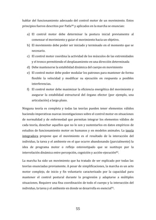 55
hablar del funcionamiento adecuado del control motor de un movimiento. Estos
principios fueron descritos por Patla90 y aplicados en la marcha se enuncian:
a) El control motor debe determinar la postura inicial previamente al
comenzar el movimiento y guiar el movimiento hacia un objetivo.
b) El movimiento debe poder ser iniciado y terminado en el momento que se
necesario.
c) El control motor coordina la actividad de los músculos de las extremidades
y el tronco permitiendo el desplazamiento en una dirección determinada
d) Debe mantenerse la estabilidad dinámica del cuerpo en movimiento
e) El control motor debe poder modular los patrones para mantener de forma
flexible la velocidad y modificar su ejecución en respuesta a posibles
interferencias.
f) El control motor debe maximizar la eficiencia energética del movimiento y
asegurar la estabilidad estructural del órgano efector (por ejemplo, una
articulación) a largo plazo.
Ninguna teoría es completa y todas las teorías pueden tener elementos válidos
haciendo imperativas nuevas investigaciones sobre el control motor en situaciones
de normalidad y de enfermedad que permitan integrar los elementos válidos de
cada teoría, desechar aquellos que no lo son y sustentarlos en datos empíricos de
estudios de funcionamiento motor en humanos y en modelos animales. La teoría
integradora propone que el movimiento es el resultado de la interacción del
individuo, la tarea y el ambiente en el que ocurre abandonando (parcialmente) la
idea de programa motor o reflejo estereotipado que se sustituye por la
interrelación dinámica entre percepción, cognición y acción-ejecución83.
La marcha ha sido un movimiento que ha tratado de ser explicado por todas las
teorías enunciadas previamente. A pesar de simplificaciones, la marcha es un acto
motor complejo, de inicio y fin voluntario caracterizado por la capacidad para
mantener el control postural durante la progresión y adaptarse a múltiples
situaciones. Requiere una fina coordinación de todo el cuerpo y la interacción del
individuo, la tarea y el ambiente en donde se desarrolla es esencial91.
 