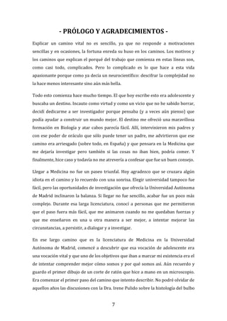 7
- PRÓLOGO Y AGRADECIMIENTOS -
Explicar un camino vital no es sencillo, ya que no responde a motivaciones
sencillas y en ocasiones, la fortuna enreda su huso en los caminos. Los motivos y
los caminos que explican el porqué del trabajo que comienza en estas líneas son,
como casi todo, complicados. Pero lo complicado es lo que hace a esta vida
apasionante porque como ya decía un neurocientífico: descifrar la complejidad no
la hace menos interesante sino aún más bella.
Todo esto comienza hace mucho tiempo. El que hoy escribe esto era adolescente y
buscaba un destino. Incauto como virtud y como un vicio que no he sabido borrar,
decidí dedicarme a ser investigador porque pensaba (y a veces aún pienso) que
podía ayudar a construir un mundo mejor. El destino me ofreció una maravillosa
formación en Biología y atar cabos parecía fácil. Allí, intervinieron mis padres y
con ese poder de oráculo que sólo puede tener un padre, me advirtieron que ese
camino era arriesgado (sobre todo, en España) y que pensara en la Medicina que
me dejaría investigar pero también si las cosas no iban bien, podría comer. Y
finalmente, hice caso y todavía no me atrevería a confesar que fue un buen consejo.
Llegar a Medicina no fue un paseo triunfal. Hoy agradezco que se cruzara algún
idiota en el camino y lo recuerdo con una sonrisa. Elegir universidad tampoco fue
fácil, pero las oportunidades de investigación que ofrecía la Universidad Autónoma
de Madrid inclinaron la balanza. Si llegar no fue sencillo, acabar fue un poco más
complejo. Durante esa larga licenciatura, conocí a personas que me permitieron
que el paso fuera más fácil, que me animaron cuando no me quedaban fuerzas y
que me enseñaron en una u otra manera a ser mejor, a intentar mejorar las
circunstancias, a persistir, a dialogar y a investigar.
En ese largo camino que es la licenciatura de Medicina en la Universidad
Autónoma de Madrid, comencé a descubrir que esa vocación de adolescente era
una vocación vital y que uno de los objetivos que iban a marcar mi existencia era el
de intentar comprender mejor cómo somos y por qué somos así. Aún recuerdo y
guardo el primer dibujo de un corte de ratón que hice a mano en un microscopio.
Era comenzar el primer paso del camino que intento describir. No podré olvidar de
aquellos años las discusiones con la Dra. Irene Pulido sobre la histología del bulbo
 