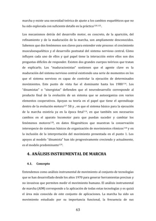 63
marcha y existe una necesidad teórica de ajuste a los cambios esqueléticos que no
ha sido explorada con suficiente detalle en la práctica120,125.
Los mecanismos detrás del desarrollo motor, en concreto, de la aparición, del
refinamiento y de la maduración de la marcha, son ampliamente desconocidos.
Sabemos que dos fenómenos son claves para entender este proceso: el crecimiento
musculoesquelético y el desarrollo postnatal del sistema nervioso central. Cómo
influyen cada uno de ellos y qué papel tiene la interacción entre ellos son dos
preguntas difíciles de responder. Existen dos grandes cuerpos teóricos que tratan
de explicarlo. Los “maduracionistas” sostienen que el agente clave es la
maduración del sistema nervioso central existiendo una serie de momentos en los
que el sistema nervioso es capaz de controlar la ejecución de determinados
movimientos. Este punto de vista fue el dominante hasta los 1980114. Los
“dinamistas” o “sinergistas” defienden que el neurodesarrollo corresponde al
producto final de la evolución de un sistema que se autoorganiza con varios
elementos cooperativos. Apoyan su teoría en el papel que tiene el aprendizaje
dentro de la evolución motora127 58 y , en que el sistema básico para la ejecución
de la marcha existiría ya en la época fetal114, en que también son necesarios
cambios en el aparato locomotor para que puedan suceder y cambiar los
fenómenos motores128, en datos filogenéticos que muestran la conservación
interespecie de sistemas básicos de organización de movimientos rítmicos118 y en
la inclusión de la interpretación del movimiento presentada en el punto 1. Los
apoyos al modelo “dinamista” han ido progresivamente creciendo y actualmente,
es el modelo predominante129.
4. ANÁLISIS INSTRUMENTAL DE MARCHA
4.1. Concepto
Entendemos como análisis instrumental de movimiento al conjunto de tecnologías
que se han desarrollado desde los años 1970 para generar herramientas precisas y
no invasivas que permiten medir el movimiento humano. El análisis instrumental
de marcha (AIM) corresponde a la aplicación de todas estas tecnologías y es quizá
el área más conocida de este conjunto de aplicaciones. La marcha ha sido un
movimiento estudiado por su importancia funcional, la frecuencia de sus
 