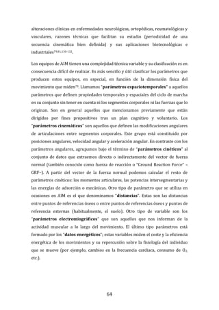64
alteraciones clínicas en enfermedades neurológicas, ortopédicas, reumatológicas y
vasculares, razones técnicas que facilitan su estudio (periodicidad de una
secuencia cinemática bien definida) y sus aplicaciones biotecnológicas e
industriales79,81,130-132.
Los equipos de AIM tienen una complejidad técnica variable y su clasificación es en
consecuencia difícil de realizar. Es más sencillo y útil clasificar los parámetros que
producen estos equipos, en especial, en función de la dimensión física del
movimiento que miden79. Llamamos “parámetros espaciotemporales” a aquellos
parámetros que definen propiedades temporales y espaciales del ciclo de marcha
en su conjunto sin tener en cuenta ni los segmentos corporales ni las fuerzas que lo
originan. Son en general aquellos que mencionamos previamente que están
dirigidos por fines propositivos tras un plan cognitivo y voluntario. Los
“parámetros cinemáticos” son aquellos que definen las modificaciones angulares
de articulaciones entre segmentos corporales. Este grupo está constituido por
posiciones angulares, velocidad angular y aceleración angular. En contraste con los
parámetros angulares, agrupamos bajo el término de “parámetros cinéticos” al
conjunto de datos que extraemos directa o indirectamente del vector de fuerza
normal (también conocido como fuerza de reacción o “Ground Reaction Force” –
GRF–). A partir del vector de la fuerza normal podemos calcular el resto de
parámetros cinéticos: los momentos articulares, las potencias intersegmentarias y
las energías de adsorción o mecánicas. Otro tipo de parámetro que se utiliza en
ocasiones en AIM es el que denominamos “distancias”. Estas son las distancias
entre puntos de referencias óseos o entre puntos de referencias óseos y puntos de
referencia externas (habitualmente, el suelo). Otro tipo de variable son los
“parámetros electromiográficos” que son aquellos que nos informan de la
actividad muscular a lo largo del movimiento. El último tipo parámetros está
formado por los “datos energéticos”; estas variables miden el coste y la eficiencia
energética de los movimientos y su repercusión sobre la fisiología del individuo
que se mueve (por ejemplo, cambios en la frecuencia cardiaca, consumo de O2,
etc.).
 