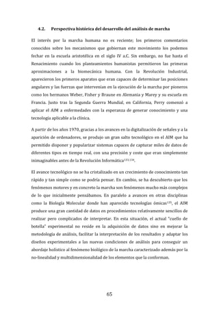 65
4.2. Perspectiva histórica del desarrollo del análisis de marcha
El interés por la marcha humana no es reciente; los primeros comentarios
conocidos sobre los mecanismos que gobiernan este movimiento los podemos
fechar en la escuela aristotélica en el siglo IV a.C. Sin embargo, no fue hasta el
Renacimiento cuando los planteamientos humanistas permitieron las primeras
aproximaciones a la biomecánica humana. Con la Revolución Industrial,
aparecieron los primeros aparatos que eran capaces de determinar las posiciones
angulares y las fuerzas que intervenían en la ejecución de la marcha por pioneros
como los hermanos Weber, Fisher y Braune en Alemania y Marey y su escuela en
Francia. Justo tras la Segunda Guerra Mundial, en California, Perry comenzó a
aplicar el AIM a enfermedades con la esperanza de generar conocimiento y una
tecnología aplicable a la clínica.
A partir de los años 1970, gracias a los avances en la digitalización de señales y a la
aparición de ordenadores, se produjo un gran salto tecnológico en el AIM que ha
permitido disponer y popularizar sistemas capaces de capturar miles de datos de
diferentes tipos en tiempo real, con una precisión y coste que eran simplemente
inimaginables antes de la Revolución Informática133,134.
El avance tecnológico no se ha cristalizado en un crecimiento de conocimiento tan
rápido y tan simple como se podría pensar. En cambio, se ha descubierto que los
fenómenos motores y en concreto la marcha son fenómenos mucho más complejos
de lo que inicialmente pensábamos. En paralelo a avances en otras disciplinas
como la Biología Molecular donde han aparecido tecnologías ómicas135, el AIM
produce una gran cantidad de datos en procedimientos relativamente sencillos de
realizar pero complicados de interpretar. En esta situación, el actual “cuello de
botella” experimental no reside en la adquisición de datos sino en mejorar la
metodología de análisis, facilitar la interpretación de los resultados y adaptar los
diseños experimentales a las nuevas condiciones de análisis para conseguir un
abordaje holístico al fenómeno biológico de la marcha caracterizado además por la
no-linealidad y multidimensionalidad de los elementos que la conforman.
 