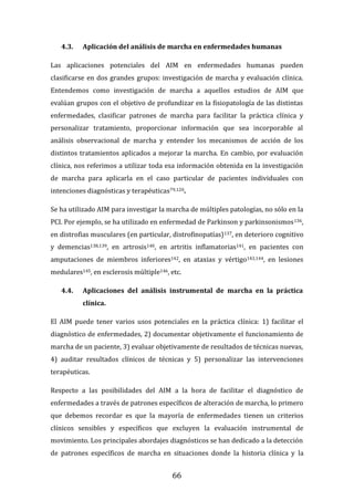 66
4.3. Aplicación del análisis de marcha en enfermedades humanas
Las aplicaciones potenciales del AIM en enfermedades humanas pueden
clasificarse en dos grandes grupos: investigación de marcha y evaluación clínica.
Entendemos como investigación de marcha a aquellos estudios de AIM que
evalúan grupos con el objetivo de profundizar en la fisiopatología de las distintas
enfermedades, clasificar patrones de marcha para facilitar la práctica clínica y
personalizar tratamiento, proporcionar información que sea incorporable al
análisis observacional de marcha y entender los mecanismos de acción de los
distintos tratamientos aplicados a mejorar la marcha. En cambio, por evaluación
clínica, nos referimos a utilizar toda esa información obtenida en la investigación
de marcha para aplicarla en el caso particular de pacientes individuales con
intenciones diagnósticas y terapéuticas79,120.
Se ha utilizado AIM para investigar la marcha de múltiples patologías, no sólo en la
PCI. Por ejemplo, se ha utilizado en enfermedad de Parkinson y parkinsonismos136,
en distrofias musculares (en particular, distrofinopatías)137, en deterioro cognitivo
y demencias138,139, en artrosis140, en artritis inflamatorias141, en pacientes con
amputaciones de miembros inferiores142, en ataxias y vértigo143,144, en lesiones
medulares145, en esclerosis múltiple146, etc.
4.4. Aplicaciones del análisis instrumental de marcha en la práctica
clínica.
El AIM puede tener varios usos potenciales en la práctica clínica: 1) facilitar el
diagnóstico de enfermedades, 2) documentar objetivamente el funcionamiento de
marcha de un paciente, 3) evaluar objetivamente de resultados de técnicas nuevas,
4) auditar resultados clínicos de técnicas y 5) personalizar las intervenciones
terapéuticas.
Respecto a las posibilidades del AIM a la hora de facilitar el diagnóstico de
enfermedades a través de patrones específicos de alteración de marcha, lo primero
que debemos recordar es que la mayoría de enfermedades tienen un criterios
clínicos sensibles y específicos que excluyen la evaluación instrumental de
movimiento. Los principales abordajes diagnósticos se han dedicado a la detección
de patrones específicos de marcha en situaciones donde la historia clínica y la
 