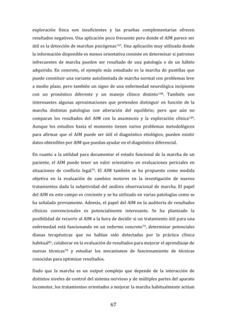 67
exploración física son insuficientes y las pruebas complementarias ofrecen
resultados negativos. Una aplicación poco frecuente pero donde el AIM parece ser
útil es la detección de marchas psicógenas147. Una aplicación muy utilizada donde
la información disponible es menos orientativa consiste en determinar si patrones
infrecuentes de marcha pueden ser resultado de una patología o de un hábito
adquirido. En concreto, el ejemplo más estudiado es la marcha de puntillas que
puede constituir una variante autolimitada de marcha normal con problemas leve
a medio plazo, pero también un signo de una enfermedad neurológica incipiente
con un pronóstico diferente y un manejo clínico distinto148. También son
interesantes algunas aproximaciones que pretenden distinguir en función de la
marcha distintas patologías con alteración del equilibrio; pero que aún no
comparan los resultados del AIM con la anamnesis y la exploración clínica149.
Aunque los estudios hasta el momento tienen varios problemas metodológicos
para afirmar que el AIM puede ser útil el diagnóstico etiológico, pueden existir
datos obtenibles por AIM que puedan ayudar en el diagnóstico diferencial.
En cuanto a la utilidad para documentar el estado funcional de la marcha de un
paciente, el AIM puede tener un valor orientativo en evaluaciones periciales en
situaciones de conflicto legal79. El AIM también se ha propuesto como medida
objetiva en la evaluación de cambios motores en la investigación de nuevos
tratamientos dada la subjetividad del análisis observacional de marcha. El papel
del AIM en este campo es creciente y se ha utilizado en varias patologías como se
ha señalado previamente. Además, el papel del AIM en la auditoría de resultados
clínicos convencionales es potencialmente interesante. Se ha planteado la
posibilidad de recurrir al AIM a la hora de decidir si un tratamiento útil para una
enfermedad está funcionando en un enfermo concreto79, determinar potenciales
dianas terapéuticas que no habían sido detectadas por la práctica clínica
habitual81, colaborar en la evaluación de resultados para mejorar el aprendizaje de
nuevas técnicas78 y estudiar los mecanismos de funcionamiento de técnicas
conocidas para optimizar resultados.
Dado que la marcha es un output complejo que depende de la interacción de
distintos niveles de control del sistema nervioso y de múltiples partes del aparato
locomotor, los tratamientos orientados a mejorar la marcha habitualmente actúan
 