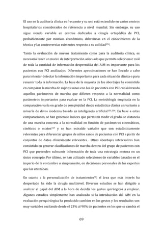 69
El uso en la auditoría clínica es frecuente y su uso está extendido en varios centros
hospitalarios considerados de referencia a nivel mundial. Sin embargo, su uso
sigue siendo variable en centros dedicados a cirugía ortopédica de PCI,
probablemente por motivos económicos, diferencias en el conocimiento de la
técnica y las controversias existentes respecto a su utilidad154.
Tanto la evaluación de nuevos tratamiento como para la auditoría clínica, es
necesario tener un marco de interpretación adecuado que permita seleccionar cuál
de toda la cantidad de información desprendida del AIM es importante para los
pacientes con PCI analizados. Diferentes aproximaciones se han llevado a cabo
para intentar detectar la información importante para cada situación clínica o para
resumir toda la información. La base de la mayoría de los abordajes ha consistido
en comparar la marcha de sujetos sanos con las de pacientes con PCI considerando
aquellos parámetros de marcha que difieren respecto a la normalidad como
parámetros importantes para evaluar en la PCI. La metodología empleada en la
comparación varía en grado de complejidad desde estadística clásica univariante a
minería de datos moderna basada en inteligencia artificial155,156. En base a estas
comparaciones, se han generado índices que permiten medir el grado de distancia
de una marcha concreta a la normalidad en función de parámetros cinemáticos,
cinéticos o mixtos157 y se han extraído variable que son estadísticamente
relevantes para diferenciar grupos de niños sanos de pacientes con PCI a partir de
conjuntos de datos clínicamente relevantes . Otros abordajes interesantes han
consistido en generar clasificaciones de marcha dentro del grupo de pacientes con
PCI que pretenden subsumir información de toda una estrategia motora en un
único concepto. Por último, se han utilizado selecciones de variables basadas en el
imperio de la costumbre o simplemente, en decisiones personales de los expertos
que las utilizaban.
En cuanto a la personalización de tratamientos78, el área que más interés ha
despertado ha sido la cirugía multinivel. Diversos estudios se han dirigido a
analizar el papel del AIM a la hora de decidir los gestos quirúrgicos a emplear.
Algunos estudios simplemente han analizado si la introducción del AIM en la
evaluación prequirúrgica ha producido cambios en los gestos y los resultados son
muy variables oscilando desde el 23% al 90% de pacientes en los que se cambia el
 