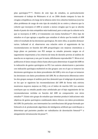 70
plan quirúrgico158-161. Dentro de este tipo de estudios, es particularmente
interesante el trabajo de Molenaers et al. en 2006 donde compara la tasa de
cirugías ortopédicas a lo largo de la infancia entre tres cohortes históricas (con los
altos problemas de sesgo de este tipo de estudio) de su centro y observa que la
cohorte que incorpora el AIM se somete a menos cirugías que la que se aborda
desde el punto de vista ortopédico más tradicional, pero a más que la cohorte en la
que se incorpora el AIM y el tratamiento con toxina botulínica162. Otro tipo de
estudios es el que agrupa a aquellos que estudian el efecto que ha tenido el AIM
sobre el resultado de las decisiones quirúrgicas. De entre ellos, se pueden destacar
varios. Lofterød et al. observaron una relación entre el seguimiento de las
recomendaciones en función del AIM prequirúrgico con mejoras cinemáticas a
largo plazo en pacientes con PCI aunque su estudio presenta sesgos en el
seguimiento importantes y los criterios de toma de decisión previos al análisis de
marcha no se expresan y son, por lo tanto, difícilmente reproducible161. Wren et al.
publicaron el único ensayo clínico hasta ahora para determinar el papel del AIM en
la indicación de gestos quirúrgicos en PCI. Los autores aleatorizaron a pacientes
con indicación quirúrgica multinivel en dos grupos: uno en el que se tomaron las
decisiones quirúrgicas sin datos procedentes del AIM y otro en el que se tomaron
las decisiones con datos procedentes del AIM. No se observaron diferencias entre
los dos grupos aunque el análisis post-hoc demostró que el subgrupo de pacientes
en los que se siguieron las recomendaciones del AIM de forma más estricta
mostraron mayores mejoras en FAQ y en el índice de marcha GDI. Los autores
concluyen que su estudio puede estar artefactado por el bajo seguimiento de las
recomendaciones vertidas en función del AIM en comparación con otros
estudios163. Existe otro grupo de estudios que intentan producir indicaciones más
objetivas de gestos quirúrgicos combinando datos clínicos con datos procedentes
del AIM. En particular, son interesantes las contribuciones del grupo formado por
Schwartz et al. produciendo algoritmos de inteligencia artificial que contribuyen a
determinar qué pacientes pueden ser subsidiarios de desrotación femoral164 o
alargamiento intramuscular de psoas165.
 