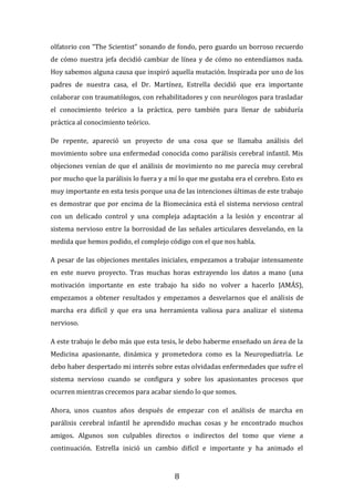 8
olfatorio con “The Scientist” sonando de fondo, pero guardo un borroso recuerdo
de cómo nuestra jefa decidió cambiar de línea y de cómo no entendíamos nada.
Hoy sabemos alguna causa que inspiró aquella mutación. Inspirada por uno de los
padres de nuestra casa, el Dr. Martínez, Estrella decidió que era importante
colaborar con traumatólogos, con rehabilitadores y con neurólogos para trasladar
el conocimiento teórico a la práctica, pero también para llenar de sabiduría
práctica al conocimiento teórico.
De repente, apareció un proyecto de una cosa que se llamaba análisis del
movimiento sobre una enfermedad conocida como parálisis cerebral infantil. Mis
objeciones venían de que el análisis de movimiento no me parecía muy cerebral
por mucho que la parálisis lo fuera y a mí lo que me gustaba era el cerebro. Esto es
muy importante en esta tesis porque una de las intenciones últimas de este trabajo
es demostrar que por encima de la Biomecánica está el sistema nervioso central
con un delicado control y una compleja adaptación a la lesión y encontrar al
sistema nervioso entre la borrosidad de las señales articulares desvelando, en la
medida que hemos podido, el complejo código con el que nos habla.
A pesar de las objeciones mentales iniciales, empezamos a trabajar intensamente
en este nuevo proyecto. Tras muchas horas extrayendo los datos a mano (una
motivación importante en este trabajo ha sido no volver a hacerlo JAMÁS),
empezamos a obtener resultados y empezamos a desvelarnos que el análisis de
marcha era difícil y que era una herramienta valiosa para analizar el sistema
nervioso.
A este trabajo le debo más que esta tesis, le debo haberme enseñado un área de la
Medicina apasionante, dinámica y prometedora como es la Neuropediatría. Le
debo haber despertado mi interés sobre estas olvidadas enfermedades que sufre el
sistema nervioso cuando se configura y sobre los apasionantes procesos que
ocurren mientras crecemos para acabar siendo lo que somos.
Ahora, unos cuantos años después de empezar con el análisis de marcha en
parálisis cerebral infantil he aprendido muchas cosas y he encontrado muchos
amigos. Algunos son culpables directos o indirectos del tomo que viene a
continuación. Estrella inició un cambio difícil e importante y ha animado el
 