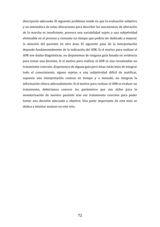 72
descripción adecuada. El siguiente problema reside en que la evaluación subjetiva
y no sistemática de estas alteraciones para describir los mecanismos de alteración
de la marcha es insuficiente, provoca una variabilidad sujeta a una subjetividad
eliminable en el proceso y consume un tiempo que podría ser dedicado a mejorar
la atención del paciente en otra área. El siguiente paso de la interpretación
depende fundamentalmente de la indicación del AIM. Si el motivo para realizar el
AIM son dudas diagnósticas, no disponemos de ninguna guía basada en evidencia
para tomar una decisión. Si el motivo para realizar el AIM es una recomendar un
tratamiento concreto, disponemos de alguna guía pero éstas están lejos de integrar
todo el conocimiento, siguen sujetas a una subjetividad difícil de justificar,
suponen una interpretación costosa en tiempo y a menudo, no integran la
información clínica adecuadamente. Si el motivo para realizar el AIM es evaluar un
tratamiento, deberíamos conocer los parámetros que son útiles para la
monitorización de nuestro paciente tras ese tratamiento concreto para poder
tomar una decisión adecuada y objetiva. Una parte importante de esta tesis se
dedica a intentar avanzar en este reto.
 