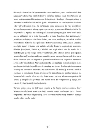 9
desarrollo de muchos de los contenidos con un esfuerzo y una confianza difícil de
agradecer. Ella me ha permitido tener el honor de trabajar en un departamento tan
importante como es el Departamento de Anatomía, Histología y Neurociencia de la
Universidad Autónoma de Madrid que ha apoyado con sus recursos institucionales
este y otros trabajos. Irene ha participado como compañera de viaje científico y
personal durante estos años y espero que me siga aguantando. El equipo inicial del
proyecto de la Agencia de Tecnologías Sanitarias configuró gran parte de los datos
que se utilizaron en la tesis. Juan Andrés e Irene Rodríguez han participado y
participan en la captura de datos de PCI y de otras patologías y sin ellos, muchos
proyectos no hubieran sido posibles o hubieran sido muy lentas. Javier López ha
aportado ideas y críticas a este trabajo; además, de apoyo y consejo en momentos
difíciles. José Javier, Federico y Soledad han inspirado el uso de mucha de la
metodología que se recoge en la presente tesis. Mis jefes en clínica (en especial,
Ignacio Pascual) han inspirado con su crítica y con sus enseñanzas prácticas parte
de los objetivos y de las respuestas que me hemos intentado responder o empezar
a responder en esta tesis. Ana Guadaño me ha acompañado en muchos cafés en los
que hemos hablado de problemas de ciencia y nos hemos desahogado de cosas que
aún hoy no sabríamos entender. Mis compañeros de trabajo y mis coRs me han
enseñado el entusiasmo de esta profesión. Mis pacientes y sus familias también me
han enseñado mucho y han servido de estímulo continuo a hacer esto posible. Mi
familia y amigos han aportado una buena dosis de comprensión y apoyo, que
espero devolver durante mucho tiempo.
Durante estos años, he disfrutado mucho y he hecho muchos amigos. Estoy
bastante satisfecho de nuestro trabajo, aunque queda mucho por hacer. Hemos
empezado a descifrar las gráficas y ahora sabemos mucho más y podemos trabajar
mucho más y mucho mejor.
 