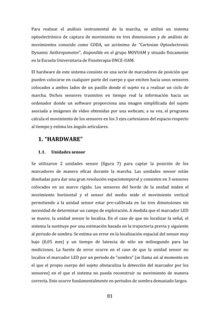 81
Para realizar el análisis instrumental de la marcha, se utilizó un sistema
optoelectrónico de captura de movimiento en tres dimensiones y de análisis de
movimientos conocido como CODA, un acrónimo de “Cartesian Optoelectronic
Dynamic Anthropometer”, disponible en el grupo MOVUAM y situado físicamente
en la Escuela Universitaria de Fisioterapia ONCE-UAM.
El hardware de este sistema consiste en una serie de marcadores de posición que
pueden colocarse en cualquier parte del cuerpo y que emiten hacia unos sensores
colocados a ambos lados de un pasillo donde el sujeto va a realizar un ciclo de
marcha. Dichos sensores trasmiten en tiempo real la información hacia un
ordenador donde un software proporciona una imagen simplificada del sujeto
asociada a imágenes de vídeo obtenidas por una webcam; a su vez, el programa
calcula el movimiento de los sensores en los 3 ejes cartesianos del espacio respecto
al tiempo y estima los ángulo articulares.
1. “HARDWARE”
1.1. Unidades sensor
Se utilizaron 2 unidades sensor (figura 7) para captar la posición de los
marcadores de manera eficaz durante la marcha. Las unidades sensor están
diseñadas para dar una gran resolución espaciotemporal y consisten en 3 sensores
colocados en un marco rígido. Los sensores del borde de la unidad miden el
movimiento horizontal y el sensor del medio mide el movimiento vertical
permitiendo a la unidad sensor estar pre-calibrada en las tres dimensiones sin
necesidad de determinar un campo de exploración. A medida que el marcador LED
se mueve, la unidad sensor lo localiza. En el caso de que no localizar la señal, el
sistema la sustituye por una estimación basada en la trayectoria previa y siguiente
al periodo de sombra. Se estima un error en la localización espacial del sensor muy
bajo (0,05 mm) y un tiempo de latencia de sólo un milisegundo para las
mediciones. La fuente de error ocurre en el caso de que la unidad sensor no
localice el marcador LED por un periodo de “sombra” (se llama así al momento en
el que el propio cuerpo del sujeto obstaculiza la detección del marcador por los
sensores) en el que el sistema no pueda reconstruir su movimiento de manera
correcta. Esto ocurre fundamentalmente en periodos de sombra demasiado largos.
 