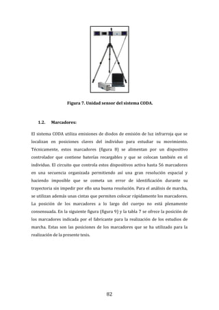 82
Figura 7. Unidad sensor del sistema CODA.
1.2. Marcadores:
El sistema CODA utiliza emisiones de diodos de emisión de luz infrarroja que se
localizan en posiciones claves del individuo para estudiar su movimiento.
Técnicamente, estos marcadores (figura 8) se alimentan por un dispositivo
controlador que contiene baterías recargables y que se colocan también en el
individuo. El circuito que controla estos dispositivos activa hasta 56 marcadores
en una secuencia organizada permitiendo así una gran resolución espacial y
haciendo imposible que se cometa un error de identificación durante su
trayectoria sin impedir por ello una buena resolución. Para el análisis de marcha,
se utilizan además unas cintas que permiten colocar rápidamente los marcadores.
La posición de los marcadores a lo largo del cuerpo no está plenamente
consensuada. En la siguiente figura (figura 9) y la tabla 7 se ofrece la posición de
los marcadores indicada por el fabricante para la realización de los estudios de
marcha. Estas son las posiciones de los marcadores que se ha utilizado para la
realización de la presente tesis.
 
