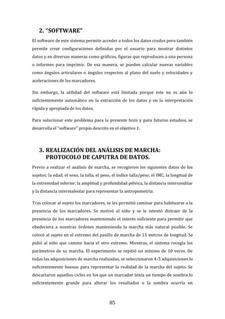 85
2. “SOFTWARE”
El software de este sistema permite acceder a todos los datos crudos pero también
permite crear configuraciones definidas por el usuario para mostrar distintos
datos y en diversas maneras como gráficos, figuras que reproducen a una persona
o informes para imprimir. De esa manera, se pueden calcular nuevas variables
como ángulos articulares o ángulos respectos al plano del suelo y velocidades y
aceleraciones de los marcadores.
Sin embargo, la utilidad del software está limitada porque este no es aún lo
suficientemente automático en la extracción de los datos y en la interpretación
rápida y apropiada de los datos.
Para solucionar este problema para la presente tesis y para futuros estudios, se
desarrolla el “software” propio descrito en el objetivo 1.
3. REALIZACIÓN DEL ANÁLISIS DE MARCHA:
PROTOCOLO DE CAPUTRA DE DATOS.
Previo a realizar el análisis de marcha, se recogieron los siguientes datos de los
sujetos: la edad, el sexo, la talla, el peso, el índice talla/peso, el IMC, la longitud de
la extremidad inferior, la amplitud y profundidad pélvica, la distancia intercondilar
y la distancia intermaleolar para representar la antropometría.
Tras colocar al sujeto los marcadores, se les permitió caminar para habituarse a la
presencia de los marcadores. Se motivó al niño y se le intentó distraer de la
presencia de los marcadores manteniendo el interés suficiente para permitir que
obedeciera a nuestras órdenes manteniendo la marcha más natural posible. Se
colocó al sujeto en el extremo del pasillo de marcha de 15 metros de longitud. Se
pidió al niño que camine hacia el otro extremo. Mientras, el sistema recogía los
parámetros de su marcha. El experimento se repitió un mínimo de 10 veces. De
todas las adquisiciones de marcha realizadas, se seleccionaron 4-5 adquisiciones lo
suficientemente buenas para representar la realidad de la marcha del sujeto. Se
descartaron aquellos ciclos en los que un marcador tenía un tiempo de sombra lo
suficientemente grande para alterar los resultados o la sombra ocurría en
 