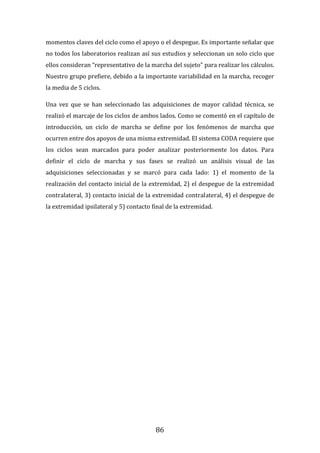 86
momentos claves del ciclo como el apoyo o el despegue. Es importante señalar que
no todos los laboratorios realizan así sus estudios y seleccionan un solo ciclo que
ellos consideran “representativo de la marcha del sujeto” para realizar los cálculos.
Nuestro grupo prefiere, debido a la importante variabilidad en la marcha, recoger
la media de 5 ciclos.
Una vez que se han seleccionado las adquisiciones de mayor calidad técnica, se
realizó el marcaje de los ciclos de ambos lados. Como se comentó en el capítulo de
introducción, un ciclo de marcha se define por los fenómenos de marcha que
ocurren entre dos apoyos de una misma extremidad. El sistema CODA requiere que
los ciclos sean marcados para poder analizar posteriormente los datos. Para
definir el ciclo de marcha y sus fases se realizó un análisis visual de las
adquisiciones seleccionadas y se marcó para cada lado: 1) el momento de la
realización del contacto inicial de la extremidad, 2) el despegue de la extremidad
contralateral, 3) contacto inicial de la extremidad contralateral, 4) el despegue de
la extremidad ipsilateral y 5) contacto final de la extremidad.
 