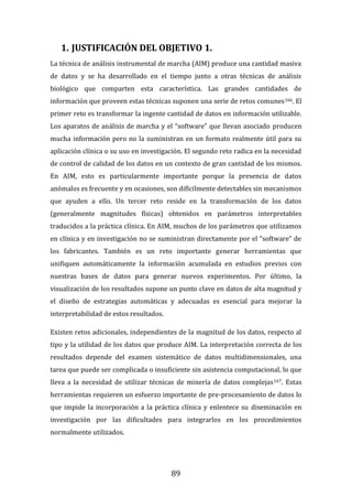 89
1. JUSTIFICACIÓN DEL OBJETIVO 1.
La técnica de análisis instrumental de marcha (AIM) produce una cantidad masiva
de datos y se ha desarrollado en el tiempo junto a otras técnicas de análisis
biológico que comparten esta característica. Las grandes cantidades de
información que proveen estas técnicas suponen una serie de retos comunes166. El
primer reto es transformar la ingente cantidad de datos en información utilizable.
Los aparatos de análisis de marcha y el “software” que llevan asociado producen
mucha información pero no la suministran en un formato realmente útil para su
aplicación clínica o su uso en investigación. El segundo reto radica en la necesidad
de control de calidad de los datos en un contexto de gran cantidad de los mismos.
En AIM, esto es particularmente importante porque la presencia de datos
anómalos es frecuente y en ocasiones, son difícilmente detectables sin mecanismos
que ayuden a ello. Un tercer reto reside en la transformación de los datos
(generalmente magnitudes físicas) obtenidos en parámetros interpretables
traducidos a la práctica clínica. En AIM, muchos de los parámetros que utilizamos
en clínica y en investigación no se suministran directamente por el “software” de
los fabricantes. También es un reto importante generar herramientas que
unifiquen automáticamente la información acumulada en estudios previos con
nuestras bases de datos para generar nuevos experimentos. Por último, la
visualización de los resultados supone un punto clave en datos de alta magnitud y
el diseño de estrategias automáticas y adecuadas es esencial para mejorar la
interpretabilidad de estos resultados.
Existen retos adicionales, independientes de la magnitud de los datos, respecto al
tipo y la utilidad de los datos que produce AIM. La interpretación correcta de los
resultados depende del examen sistemático de datos multidimensionales, una
tarea que puede ser complicada o insuficiente sin asistencia computacional, lo que
lleva a la necesidad de utilizar técnicas de minería de datos complejas167. Estas
herramientas requieren un esfuerzo importante de pre-procesamiento de datos lo
que impide la incorporación a la práctica clínica y enlentece su diseminación en
investigación por las dificultades para integrarlos en los procedimientos
normalmente utilizados.
 