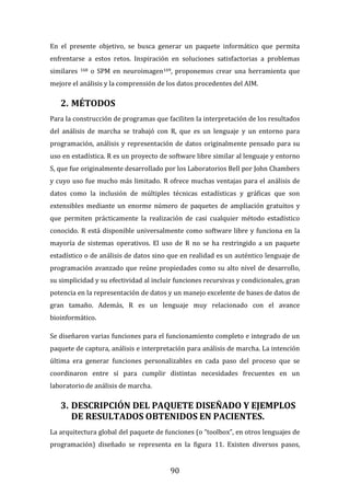 90
En el presente objetivo, se busca generar un paquete informático que permita
enfrentarse a estos retos. Inspiración en soluciones satisfactorias a problemas
similares 168 o SPM en neuroimagen169, proponemos crear una herramienta que
mejore el análisis y la comprensión de los datos procedentes del AIM.
2. MÉTODOS
Para la construcción de programas que faciliten la interpretación de los resultados
del análisis de marcha se trabajó con R, que es un lenguaje y un entorno para
programación, análisis y representación de datos originalmente pensado para su
uso en estadística. R es un proyecto de software libre similar al lenguaje y entorno
S, que fue originalmente desarrollado por los Laboratorios Bell por John Chambers
y cuyo uso fue mucho más limitado. R ofrece muchas ventajas para el análisis de
datos como la inclusión de múltiples técnicas estadísticas y gráficas que son
extensibles mediante un enorme número de paquetes de ampliación gratuitos y
que permiten prácticamente la realización de casi cualquier método estadístico
conocido. R está disponible universalmente como software libre y funciona en la
mayoría de sistemas operativos. El uso de R no se ha restringido a un paquete
estadístico o de análisis de datos sino que en realidad es un auténtico lenguaje de
programación avanzado que reúne propiedades como su alto nivel de desarrollo,
su simplicidad y su efectividad al incluir funciones recursivas y condicionales, gran
potencia en la representación de datos y un manejo excelente de bases de datos de
gran tamaño. Además, R es un lenguaje muy relacionado con el avance
bioinformático.
Se diseñaron varias funciones para el funcionamiento completo e integrado de un
paquete de captura, análisis e interpretación para análisis de marcha. La intención
última era generar funciones personalizables en cada paso del proceso que se
coordinaron entre sí para cumplir distintas necesidades frecuentes en un
laboratorio de análisis de marcha.
3. DESCRIPCIÓN DEL PAQUETE DISEÑADO Y EJEMPLOS
DE RESULTADOS OBTENIDOS EN PACIENTES.
La arquitectura global del paquete de funciones (o “toolbox”, en otros lenguajes de
programación) diseñado se representa en la figura 11. Existen diversos pasos,
 