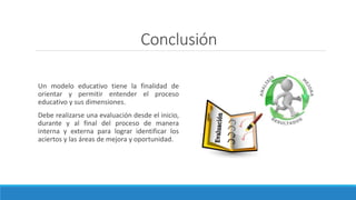 Conclusión
Un modelo educativo tiene la finalidad de
orientar y permitir entender el proceso
educativo y sus dimensiones.
Debe realizarse una evaluación desde el inicio,
durante y al final del proceso de manera
interna y externa para lograr identificar los
aciertos y las áreas de mejora y oportunidad.
 