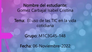 Nombre del estudiante:
Gomez Carbajal Isabel Cristina
Tema: El uso de las TIC en la vida
cotidiana
Grupo: M1C3G45-148
Fecha: 06-Noviembre-2022
 