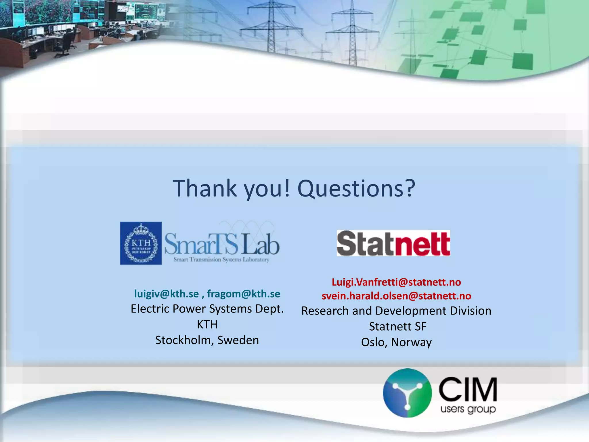Thank you! Questions?
luigiv@kth.se , fragom@kth.se
Electric Power Systems Dept.
KTH
Stockholm, Sweden
Luigi.Vanfretti@statnett.no
svein.harald.olsen@statnett.no
Research and Development Division
Statnett SF
Oslo, Norway
 