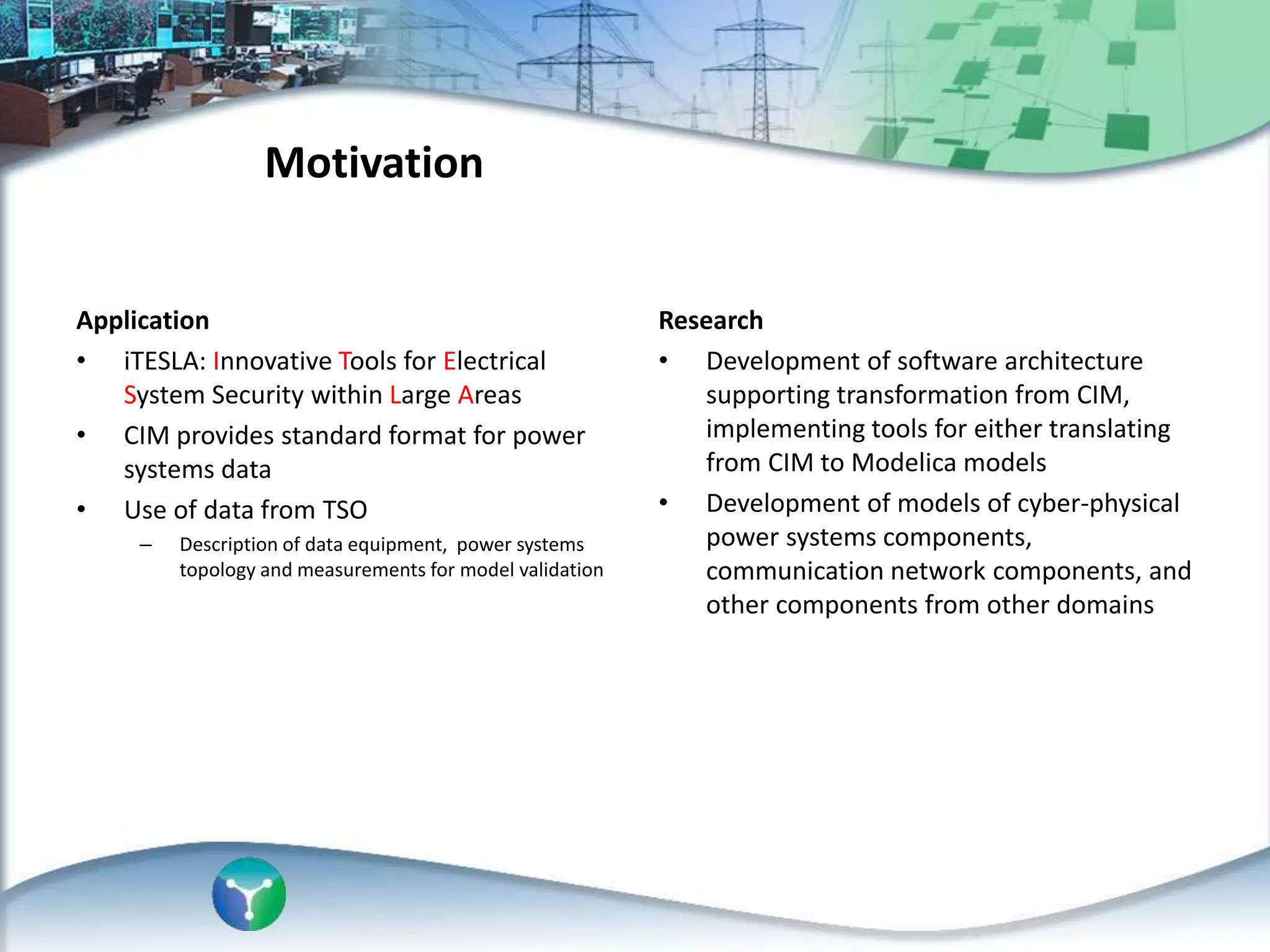 Research
• Development of software architecture
supporting transformation from CIM,
implementing tools for either translating
from CIM to Modelica models
• Development of models of cyber-physical
power systems components,
communication network components, and
other components from other domains
Application
• iTESLA: Innovative Tools for Electrical
System Security within Large Areas
• CIM provides standard format for power
systems data
• Use of data from TSO
– Description of data equipment, power systems
topology and measurements for model validation
Motivation
 