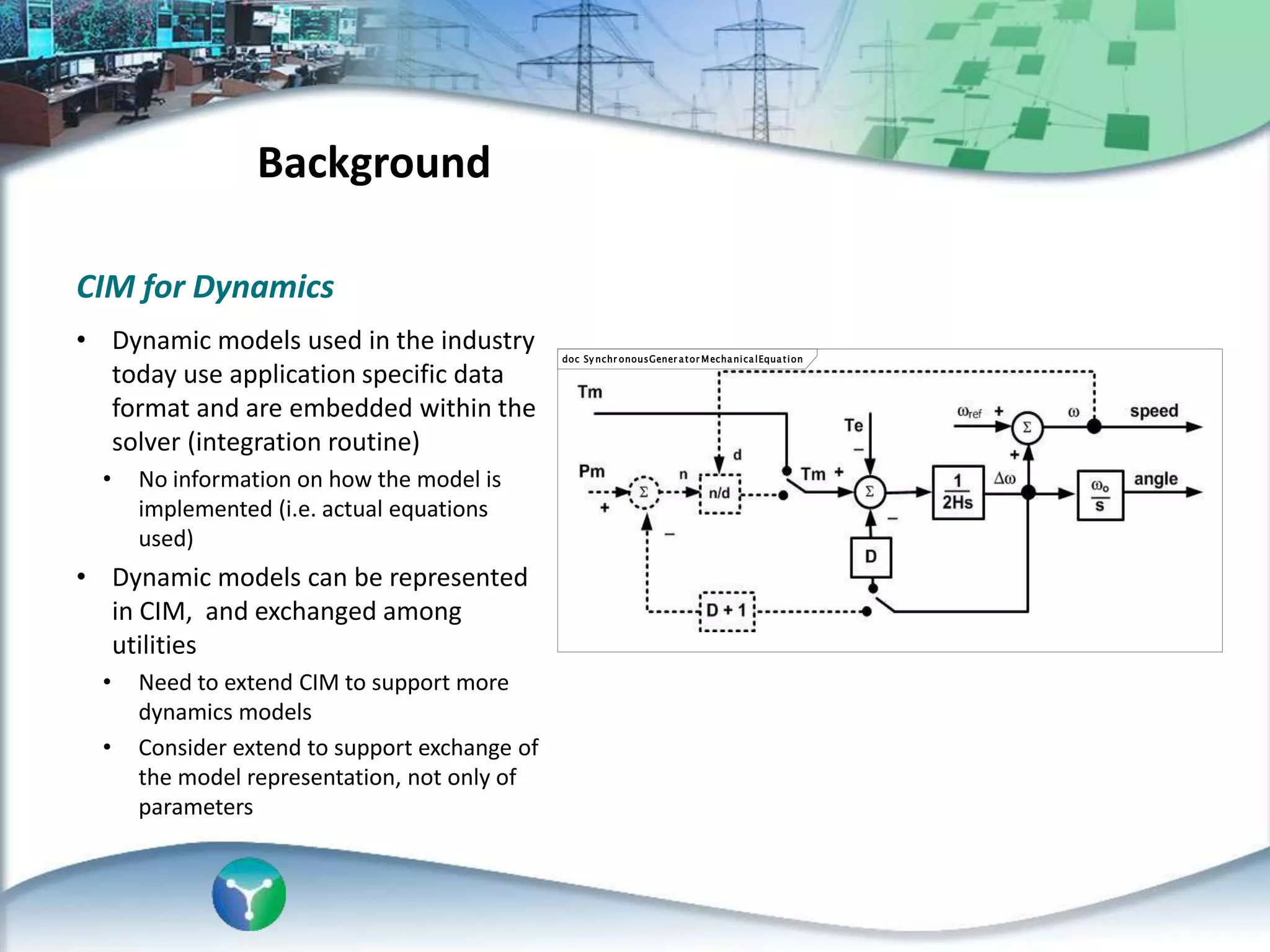 CIM for Dynamics
• Dynamic models used in the industry
today use application specific data
format and are embedded within the
solver (integration routine)
• No information on how the model is
implemented (i.e. actual equations
used)
• Dynamic models can be represented
in CIM, and exchanged among
utilities
• Need to extend CIM to support more
dynamics models
• Consider extend to support exchange of
the model representation, not only of
parameters
Background
doc Sy nchr onousGener ator MechanicalEquation
 