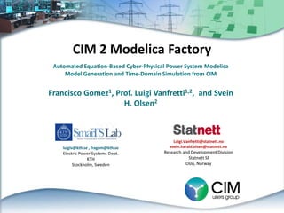 CIM 2 Modelica Factory
Automated Equation-Based Cyber-Physical Power System Modelica
Model Generation and Time-Domain Simulation from CIM
Francisco Gomez1, Prof. Luigi Vanfretti1,2, and Svein
H. Olsen2
luigiv@kth.se , fragom@kth.se
Electric Power Systems Dept.
KTH
Stockholm, Sweden
Luigi.Vanfretti@statnett.no
svein.harald.olsen@statnett.no
Research and Development Division
Statnett SF
Oslo, Norway
 