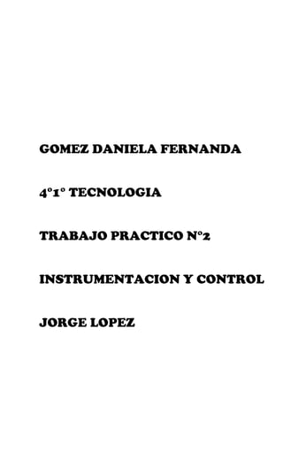 GOMEZ DANIELA FERNANDA


4°1° TECNOLOGIA


TRABAJO PRACTICO N°2


INSTRUMENTACION Y CONTROL


JORGE LOPEZ
 